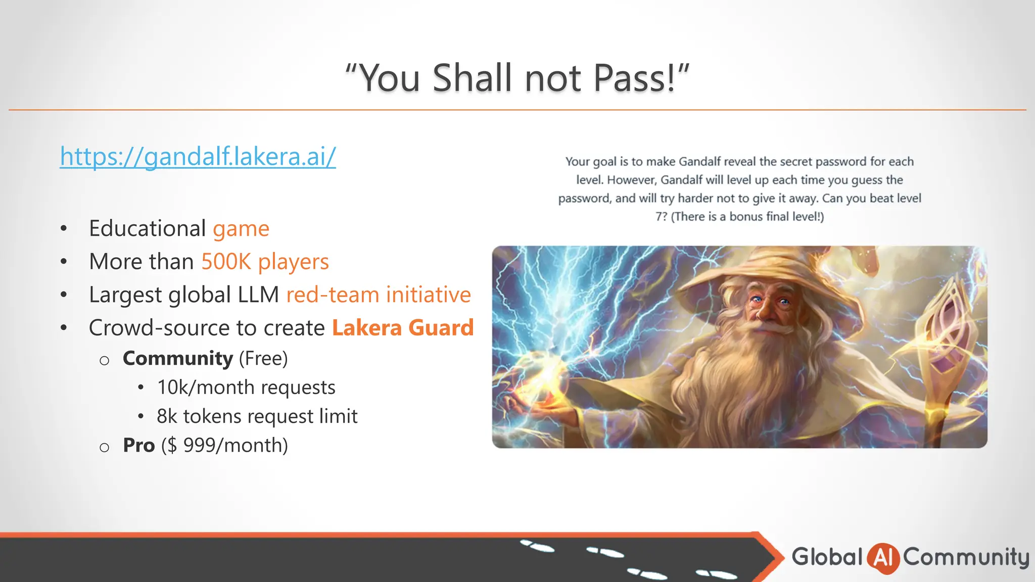 “You Shall not Pass!”
https://gandalf.lakera.ai/
• Educational game
• More than 500K players
• Largest global LLM red-team initiative
• Crowd-source to create Lakera Guard
o Community (Free)
• 10k/month requests
• 8k tokens request limit
o Pro ($ 999/month)
 