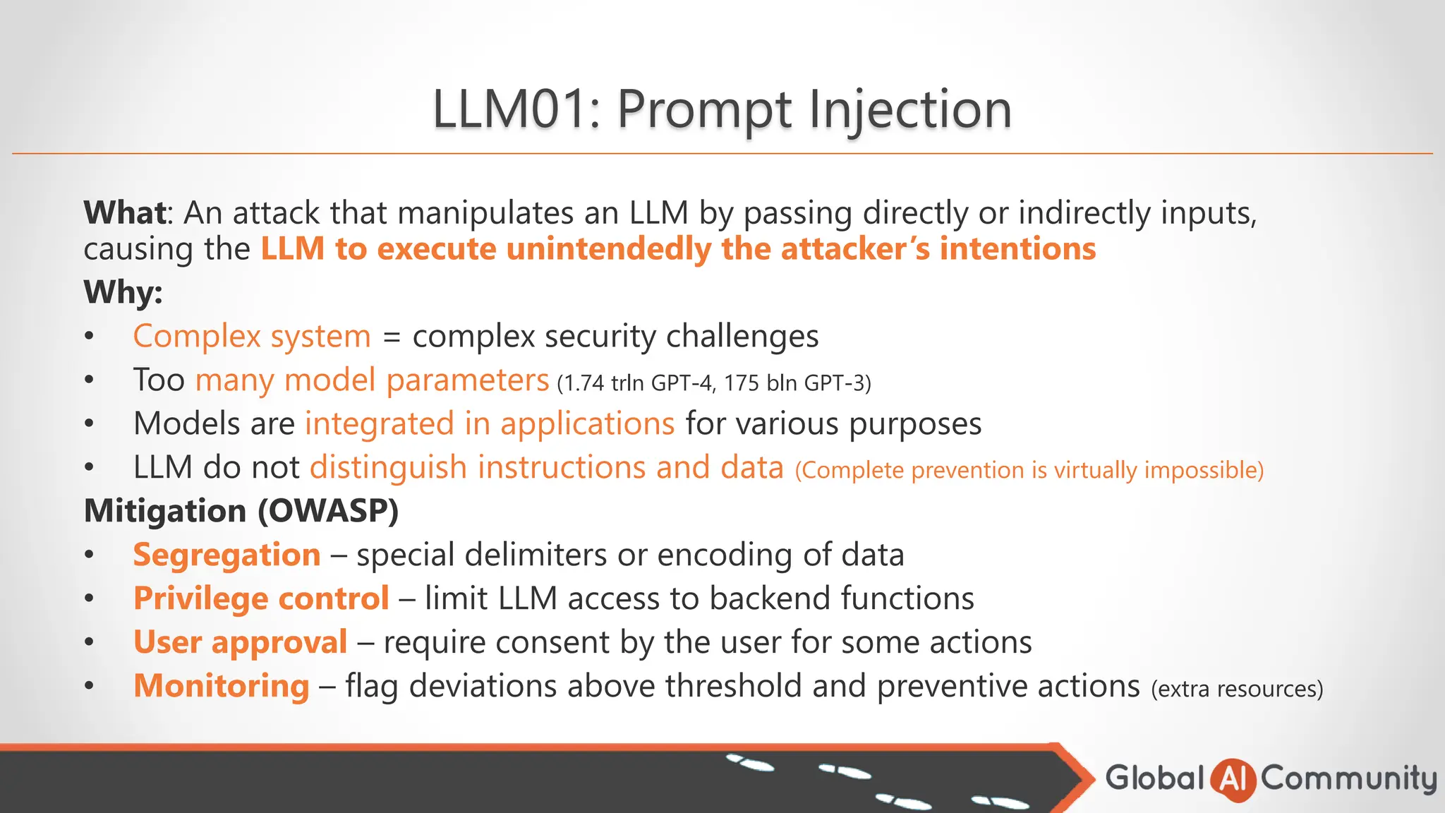 LLM01: Prompt Injection
What: An attack that manipulates an LLM by passing directly or indirectly inputs,
causing the LLM to execute unintendedly the attacker’s intentions
Why:
• Complex system = complex security challenges
• Too many model parameters (1.74 trln GPT-4, 175 bln GPT-3)
• Models are integrated in applications for various purposes
• LLM do not distinguish instructions and data (Complete prevention is virtually impossible)
Mitigation (OWASP)
• Segregation – special delimiters or encoding of data
• Privilege control – limit LLM access to backend functions
• User approval – require consent by the user for some actions
• Monitoring – flag deviations above threshold and preventive actions (extra resources)
 