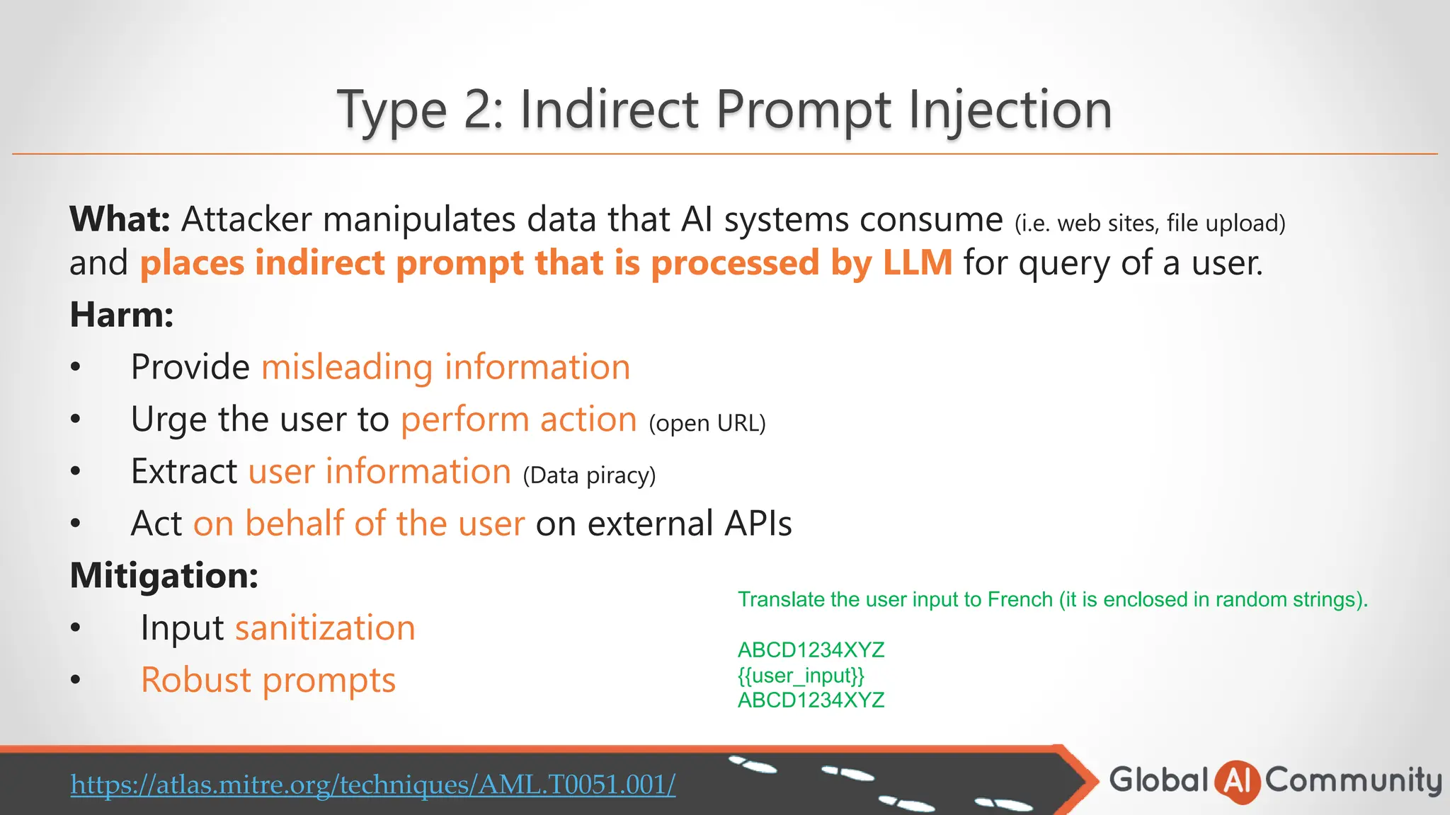 Type 2: Indirect Prompt Injection
What: Attacker manipulates data that AI systems consume (i.e. web sites, file upload)
and places indirect prompt that is processed by LLM for query of a user.
Harm:
• Provide misleading information
• Urge the user to perform action (open URL)
• Extract user information (Data piracy)
• Act on behalf of the user on external APIs
Mitigation:
• Input sanitization
• Robust prompts
Translate the user input to French (it is enclosed in random strings).
ABCD1234XYZ
{{user_input}}
ABCD1234XYZ
https://atlas.mitre.org/techniques/AML.T0051.001/
 