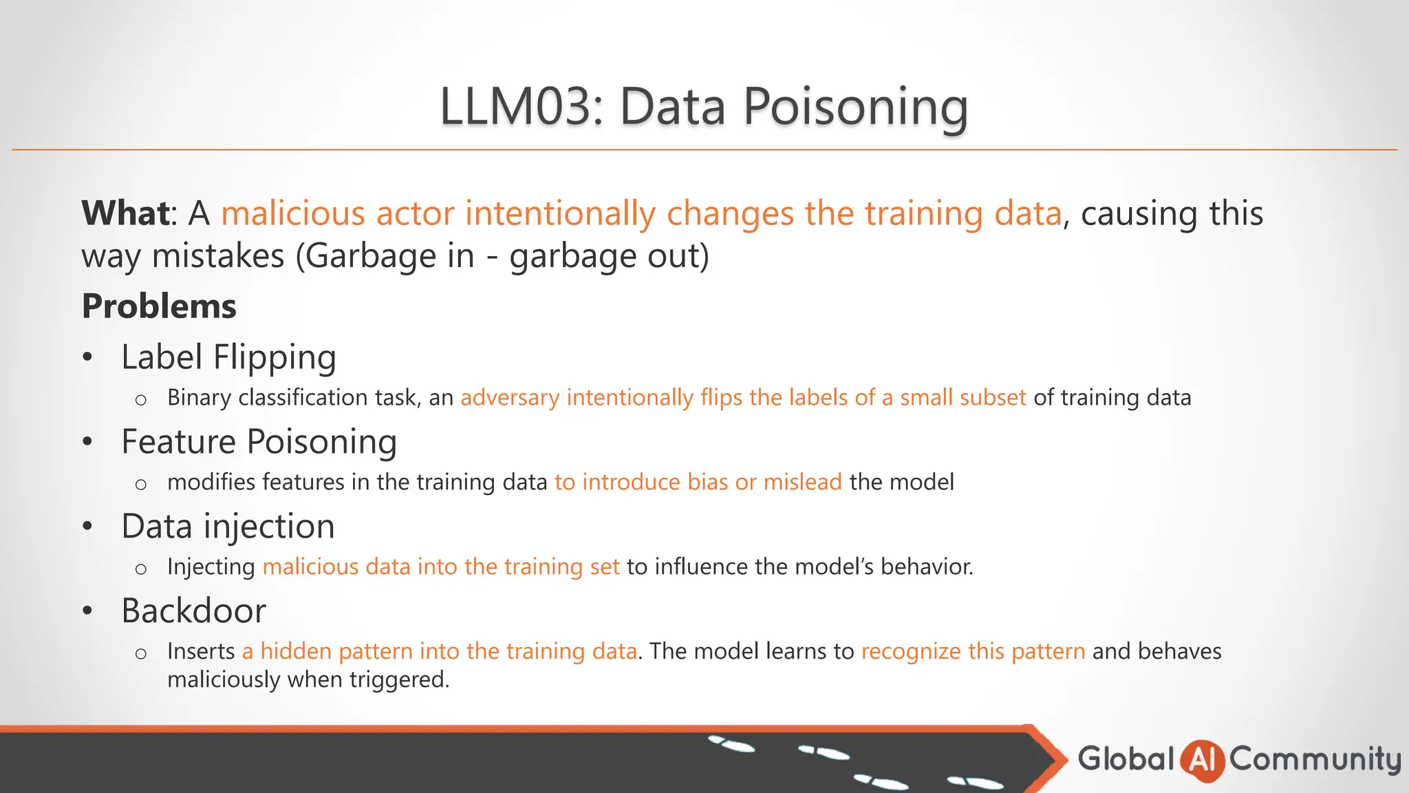LLM03: Data Poisoning
What: A malicious actor intentionally changes the training data, causing this
way mistakes (Garbage in - garbage out)
Problems
• Label Flipping
o Binary classification task, an adversary intentionally flips the labels of a small subset of training data
• Feature Poisoning
o modifies features in the training data to introduce bias or mislead the model
• Data injection
o Injecting malicious data into the training set to influence the model’s behavior.
• Backdoor
o Inserts a hidden pattern into the training data. The model learns to recognize this pattern and behaves
maliciously when triggered.
 