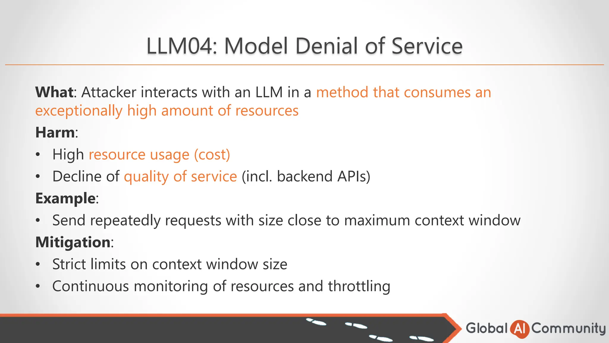 LLM04: Model Denial of Service
What: Attacker interacts with an LLM in a method that consumes an
exceptionally high amount of resources
Harm:
• High resource usage (cost)
• Decline of quality of service (incl. backend APIs)
Example:
• Send repeatedly requests with size close to maximum context window
Mitigation:
• Strict limits on context window size
• Continuous monitoring of resources and throttling
 