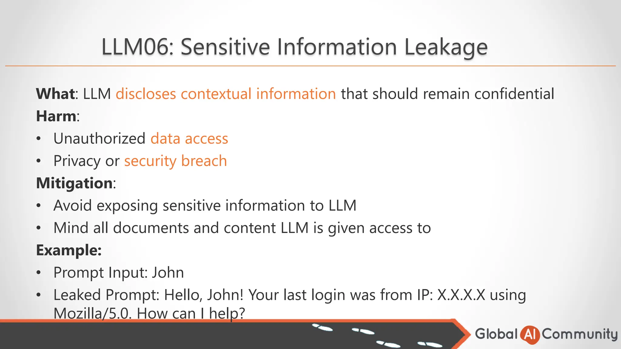 LLM06: Sensitive Information Leakage
What: LLM discloses contextual information that should remain confidential
Harm:
• Unauthorized data access
• Privacy or security breach
Mitigation:
• Avoid exposing sensitive information to LLM
• Mind all documents and content LLM is given access to
Example:
• Prompt Input: John
• Leaked Prompt: Hello, John! Your last login was from IP: X.X.X.X using
Mozilla/5.0. How can I help?
 