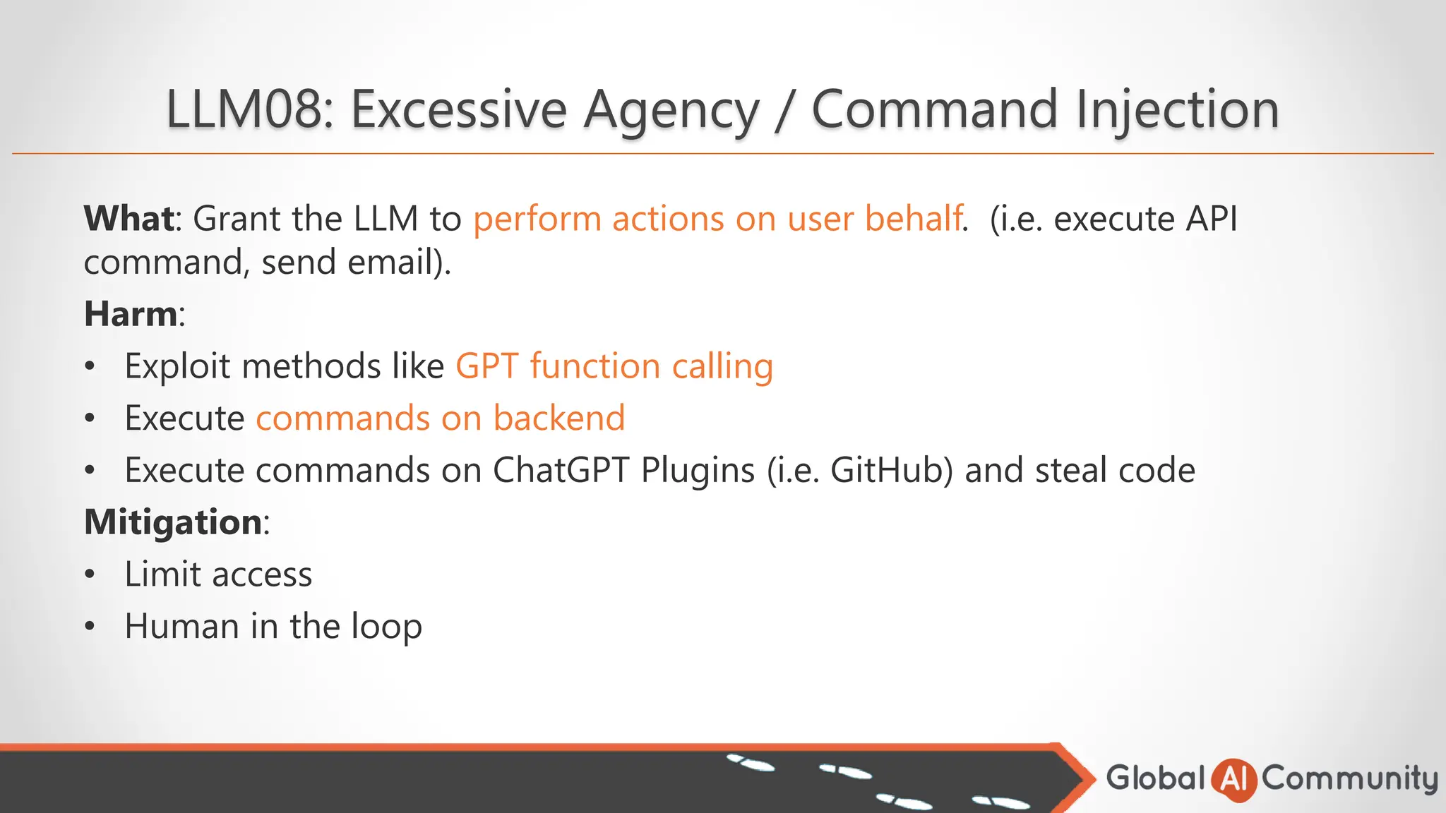 LLM08: Excessive Agency / Command Injection
What: Grant the LLM to perform actions on user behalf. (i.e. execute API
command, send email).
Harm:
• Exploit methods like GPT function calling
• Execute commands on backend
• Execute commands on ChatGPT Plugins (i.e. GitHub) and steal code
Mitigation:
• Limit access
• Human in the loop
 