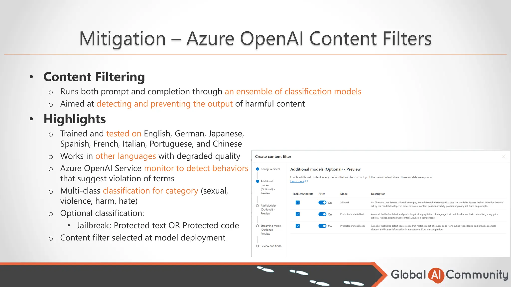 Mitigation – Azure OpenAI Content Filters
• Content Filtering
o Runs both prompt and completion through an ensemble of classification models
o Aimed at detecting and preventing the output of harmful content
• Highlights
o Trained and tested on English, German, Japanese,
Spanish, French, Italian, Portuguese, and Chinese
o Works in other languages with degraded quality
o Azure OpenAI Service monitor to detect behaviors
that suggest violation of terms
o Multi-class classification for category (sexual,
violence, harm, hate)
o Optional classification:
• Jailbreak; Protected text OR Protected code
o Content filter selected at model deployment
 