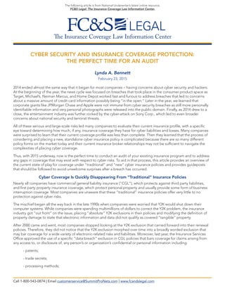 The Insurance Coverage Law Information Center
The following article is from National Underwriter’s latest online resource,
FC&S Legal: The Insurance Coverage Law Information Center.
CYBER SECURITY AND INSURANCE COVERAGE PROTECTION:
THE PERFECT TIME FOR AN AUDIT
Lynda A. Bennett
February 23, 2015
2014 ended almost the same way that it began for most companies – having concerns about cyber security and hackers.
At the beginning of the year, the news cycle was focused on breaches that took place in the consumer product space as
Target, Michael’s, Neiman Marcus, and Home Depot worked fast and furious to address breaches that led to concerns
about a massive amount of credit card information possibly being “in the open.” Later in the year, we learned that
corporate giants like JPMorgan Chase and Apple were not immune from cyber security breaches as still more personally
identifiable information and very personal photographs were released into the public domain. Finally, as 2014 drew to a
close, the entertainment industry was further rocked by the cyber-attack on Sony Corp., which led to even broader
concerns about national security and terrorist threats.
All of these serious and large-scale risks led many companies to evaluate their current insurance profile, with a specific
eye toward determining how much, if any, insurance coverage they have for cyber liabilities and losses. Many companies
were surprised to learn that their current coverage profile was less than complete. Then they learned that the process of
considering and placing a new, standalone cyber insurance policy is complicated because there are so many different
policy forms on the market today and their current insurance broker relationships may not be sufficient to navigate the
complexities of placing cyber coverage.
Thus, with 2015 underway, now is the perfect time to conduct an audit of your existing insurance program and to address
any gaps in coverage that may exist with respect to cyber risks. To aid in that process, this article provides an overview of
the current state of play for coverage under “traditional” and “new” cyber insurance policies and provides guideposts
that should be followed to avoid unwelcome surprises after a breach has occurred.
Cyber Coverage Is Quickly Disappearing From “Traditional” Insurance Policies
Nearly all companies have commercial general liability insurance (“CGL”), which protects against third party liabilities,
and first party property insurance coverage, which protect personal property and usually provide some form of business
interruption coverage. Most companies are unaware that these “traditional” insurance policies offer very little to no
protection against cyber risks.
The mischief began all the way back in the late 1990s when companies were worried that Y2K would shut down their
computer systems. While companies were spending multimillions of dollars to correct the Y2K problem, the insurance
industry got “out front” on the issue, placing “absolute” Y2K exclusions in their policies and modifying the definition of
property damage to state that electronic information and data did not qualify as covered “tangible” property.
After 2000 came and went, most companies stopped looking at the Y2K exclusion that carried forward into their renewal
policies. Therefore, they did not notice that the Y2K exclusion morphed over time into a broadly worded exclusion that
may bar coverage for a wide variety of electronic-related risks and liabilities. Moreover, last year, the Insurance Services
Office approved the use of a specific “data breach” exclusion in CGL policies that bars coverage for claims arising from
any access to, or disclosure of, any person’s or organization’s confidential or personal information including:
- patents;
- trade secrets;
- processing methods;
Call 1-800-543-0874 | Email customerservice@SummitProNets.com | www.fcandslegal.com
 
