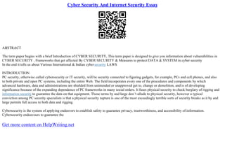 Cyber Security And Internet Security Essay
ABSTRACT
The term paper begins with a brief Introduction of CYBER SECURITY, This term paper is designed to give you information about vulnerabilities in
CYBER SECURITY , Frameworks that get affected By CYBER SECURITY & Measures to protect DATA & SYSTEM in cyber security
In the end it tells us about Various International & Indian cybersecurity LAWS
INTRODUCTION
PC security, otherwise called cybersecurity or IT security, will be security connected to figuring gadgets, for example, PCs and cell phones, and also
to both private and open PC systems, including the entire Web. The field incorporates every one of the procedures and components by which
advanced hardware, data and administrations are shielded from unintended or unapproved get to, change or demolition, and is of developing
significance because of the expanding dependence of PC frameworks in many social orders. It fuses physical security to check burglary of rigging and
information security to guarantee the data on that equipment. Those terms by and large don 't allude to physical security, however a typical
conviction among PC security specialists is that a physical security rupture is one of the most exceedingly terrible sorts of security breaks as it by and
large permits full access to both data and rigging.
Cybersecurity is the system of applying endeavors to establish safety to guarantee privacy, trustworthiness, and accessibility of information.
Cybersecurity endeavours to guarantee the
Get more content on HelpWriting.net
 