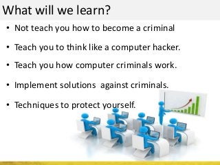 What will we learn?
• Not teach you how to become a criminal
• Teach you to think like a computer hacker.
• Teach you how computer criminals work.
• Implement solutions against criminals.
• Techniques to protect yourself.
 
