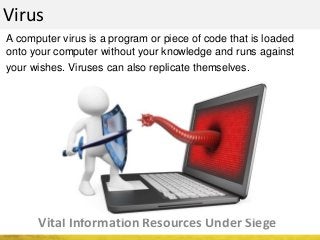 Virus
Vital Information Resources Under Siege
A computer virus is a program or piece of code that is loaded
onto your computer without your knowledge and runs against
your wishes. Viruses can also replicate themselves.
 
