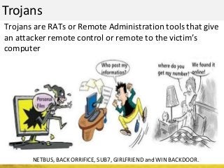Trojans
NETBUS, BACK ORRIFICE, SUB7, GIRLFRIEND and WIN BACKDOOR.
Trojans are RATs or Remote Administration tools that give
an attacker remote control or remote to the victim’s
computer
 