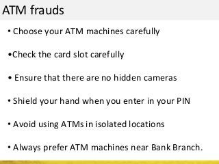 ATM frauds
• Choose your ATM machines carefully
•Check the card slot carefully
• Ensure that there are no hidden cameras
• Shield your hand when you enter in your PIN
• Avoid using ATMs in isolated locations
• Always prefer ATM machines near Bank Branch.
 