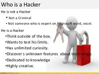 Who is a Hacker
He is not a Hacker
He is a Hacker
• Not a Criminal
• Not someone who is expert on Microsoft word, excel.
•Think outside of the box.
•Wants to test his limits.
•Has unlimited curiosity.
•Discover s unknown features about technology.
•Dedicated to knowledge
•Highly creative.
 