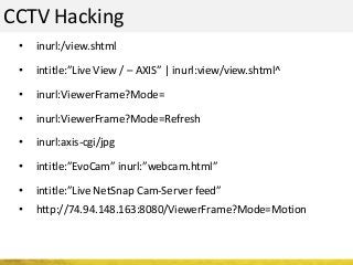 CCTV Hacking
• inurl:/view.shtml
• intitle:”Live View / – AXIS” | inurl:view/view.shtml^
• inurl:ViewerFrame?Mode=
• inurl:ViewerFrame?Mode=Refresh
• inurl:axis-cgi/jpg
• intitle:”EvoCam” inurl:”webcam.html”
• intitle:”Live NetSnap Cam-Server feed”
• http://74.94.148.163:8080/ViewerFrame?Mode=Motion
 