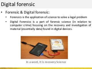 Digital forensic
• Forensic & Digital forensic:
• Forensics is the application of science to solve a legal problem
• Digital Forensics is a part of forensic science (in relation to
computer crime) focusing on the recovery and investigation of
material (essentially data) found in digital devices.
In a word, It is recovery Science
 