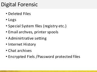 Digital Forensic
• Deleted Files
• Logs
• Special System files (registry etc.)
• Email archves, printer spools
• Adminirtrative setting
• Internet History
• Chat archives
• Encrypted Fiels /Password protected files
 