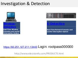 Investigation & Detection
http://www.edecision4u.com/PRODUCTS.html
https://60.251.127.211:13443 Login: rootpass000000
Wireless-
Detective
Real-Time Wireless
Forensics and Lawful
Interception System
E-Detective
Real-Time Network Forensics and
Lawful Interception System
 
