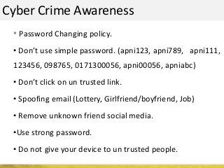 Cyber Crime Awareness
• Password Changing policy.
• Don’t use simple password. (apni123, apni789, apni111,
123456, 098765, 0171300056, apni00056, apniabc)
• Don’t click on un trusted link.
• Spoofing email (Lottery, Girlfriend/boyfriend, Job)
• Remove unknown friend social media.
•Use strong password.
• Do not give your device to un trusted people.
 