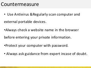 Countermeasure
• Use Antivirus &Regularly scan computer and
external portable devices.
•Always check a website name in the browser
before entering your private information.
•Protect your computer with password.
• Always ask guidance from expert incase of doubt.
 