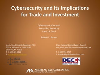 Cybersecurity and Its Implications
for Trade and Investment
Cybersecurity Summit
Louisville, Kentucky
June 15, 2017
Robert L. Brown
Lynch, Cox, Gilman & Goodman, P.S.C. Chair, National District Export Council
500 W. Jefferson St., Suite 2100 Vice, Chair, ABA Section of International Law
Louisville, KY 40202
T: 1-502-403-1011 T: 1-502-594-4767
E: rbrown@lynchcox.com E: rbrown@globallawbusiness.com
 
