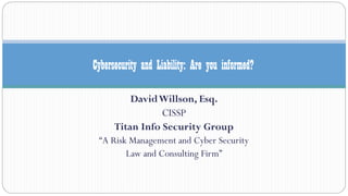 DavidWillson, Esq.
CISSP
Titan Info Security Group
“A Risk Management and Cyber Security
Law and Consulting Firm”
Cybersecurity and Liability: Are you informed?
 