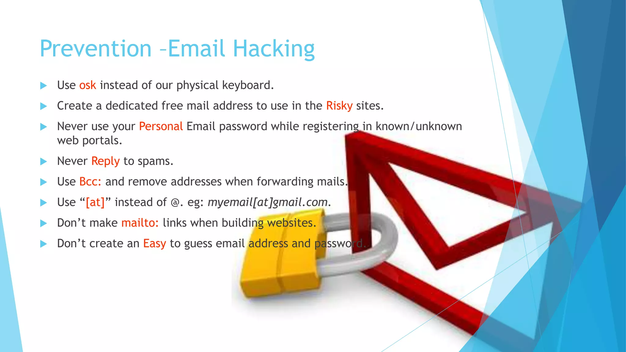 Prevention –Email Hacking
 Use osk instead of our physical keyboard.
 Create a dedicated free mail address to use in the Risky sites.
 Never use your Personal Email password while registering in known/unknown
web portals.
 Never Reply to spams.
 Use Bcc: and remove addresses when forwarding mails.
 Use “[at]” instead of @. eg: myemail[at]gmail.com.
 Don’t make mailto: links when building websites.
 Don’t create an Easy to guess email address and password.
 
