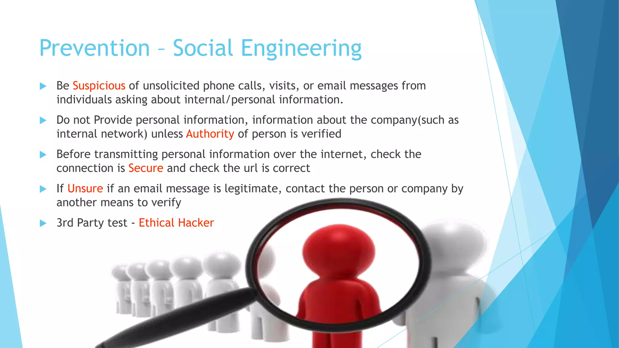 Prevention – Social Engineering
 Be Suspicious of unsolicited phone calls, visits, or email messages from
individuals asking about internal/personal information.
 Do not Provide personal information, information about the company(such as
internal network) unless Authority of person is verified
 Before transmitting personal information over the internet, check the
connection is Secure and check the url is correct
 If Unsure if an email message is legitimate, contact the person or company by
another means to verify
 3rd Party test - Ethical Hacker
 