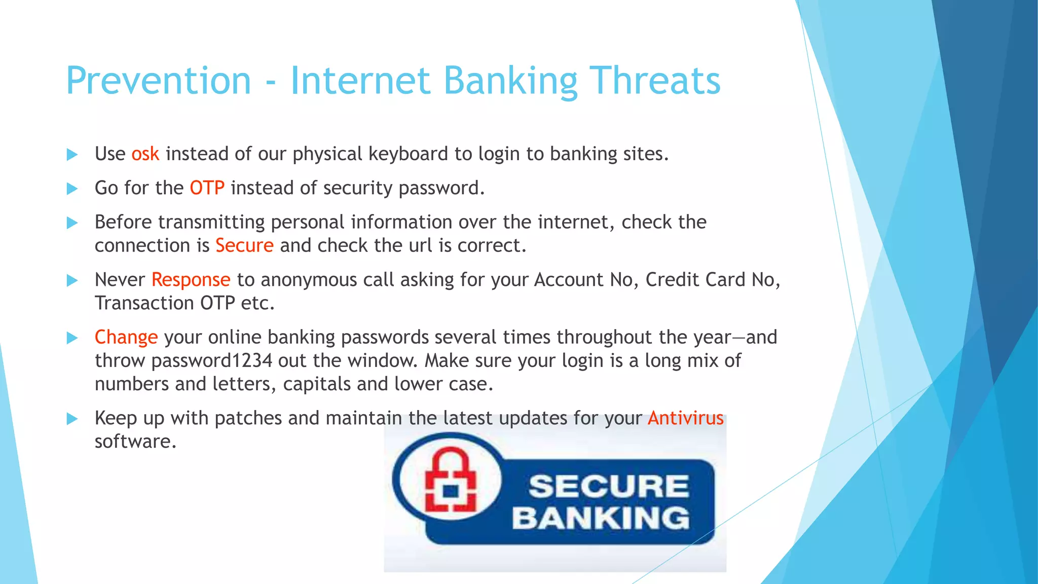 Prevention - Internet Banking Threats
 Use osk instead of our physical keyboard to login to banking sites.
 Go for the OTP instead of security password.
 Before transmitting personal information over the internet, check the
connection is Secure and check the url is correct.
 Never Response to anonymous call asking for your Account No, Credit Card No,
Transaction OTP etc.
 Change your online banking passwords several times throughout the year—and
throw password1234 out the window. Make sure your login is a long mix of
numbers and letters, capitals and lower case.
 Keep up with patches and maintain the latest updates for your Antivirus
software.
 