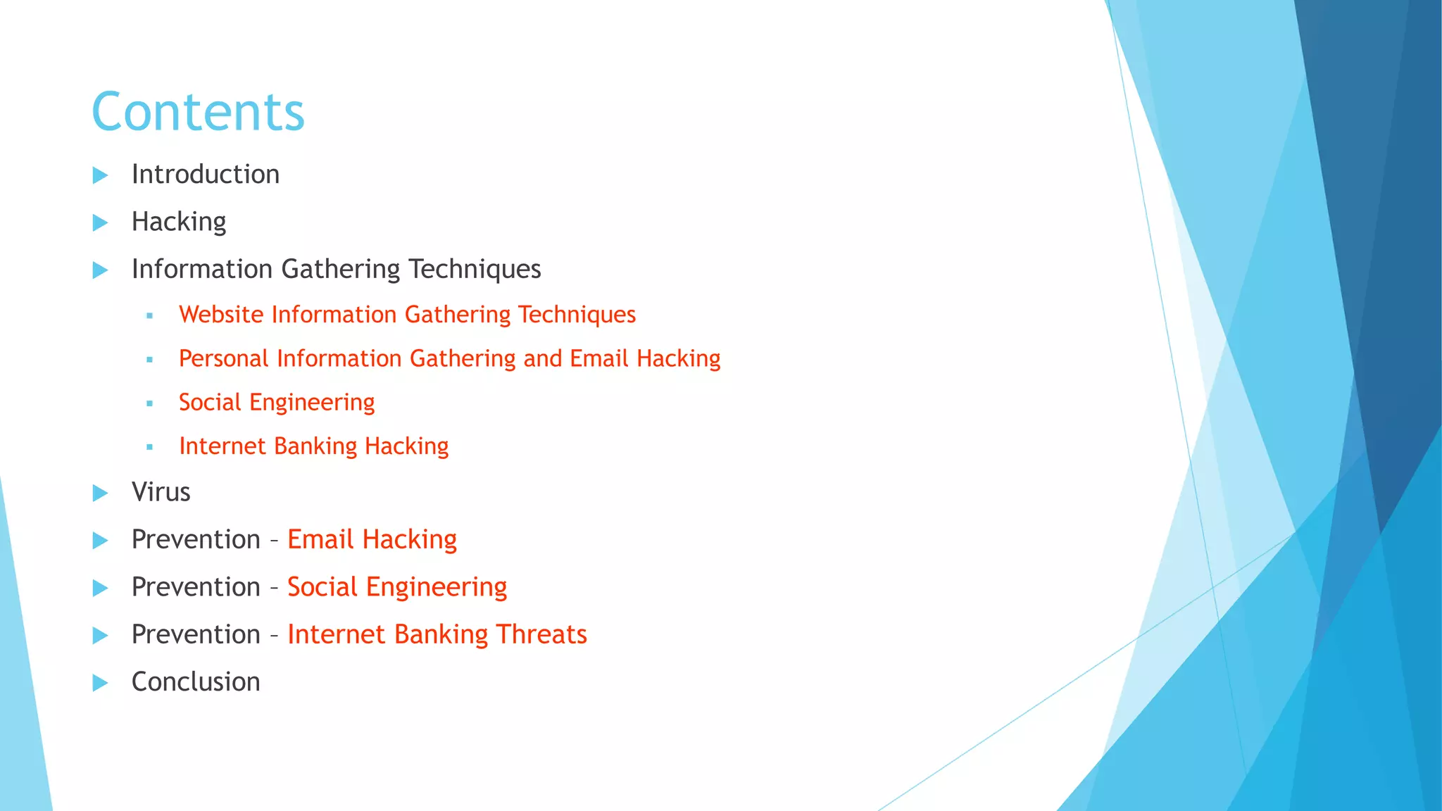 Contents
 Introduction
 Hacking
 Information Gathering Techniques
 Website Information Gathering Techniques
 Personal Information Gathering and Email Hacking
 Social Engineering
 Internet Banking Hacking
 Virus
 Prevention – Email Hacking
 Prevention – Social Engineering
 Prevention – Internet Banking Threats
 Conclusion
 