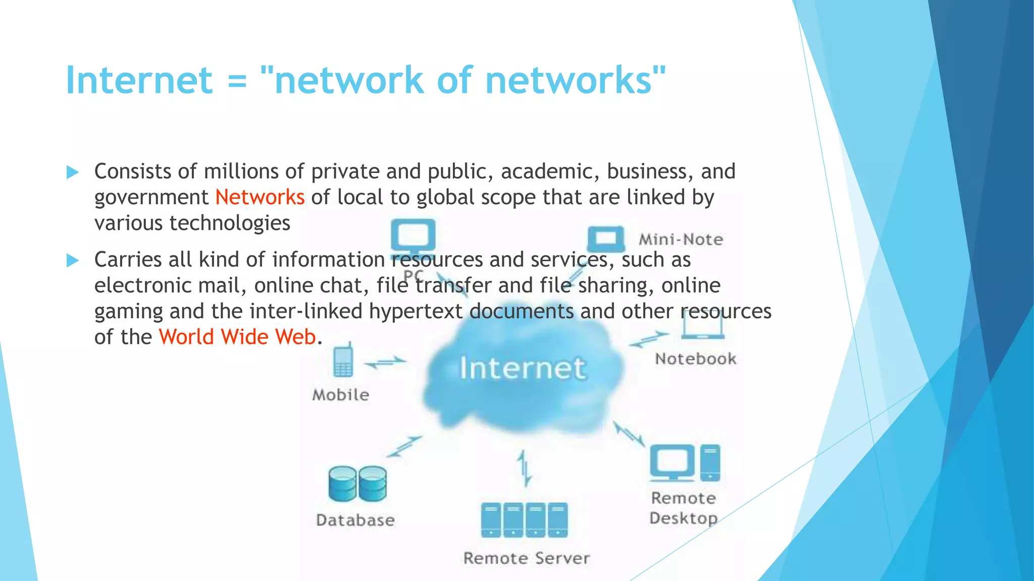 Internet = "network of networks"
 Consists of millions of private and public, academic, business, and
government Networks of local to global scope that are linked by
various technologies
 Carries all kind of information resources and services, such as
electronic mail, online chat, file transfer and file sharing, online
gaming and the inter-linked hypertext documents and other resources
of the World Wide Web.
 