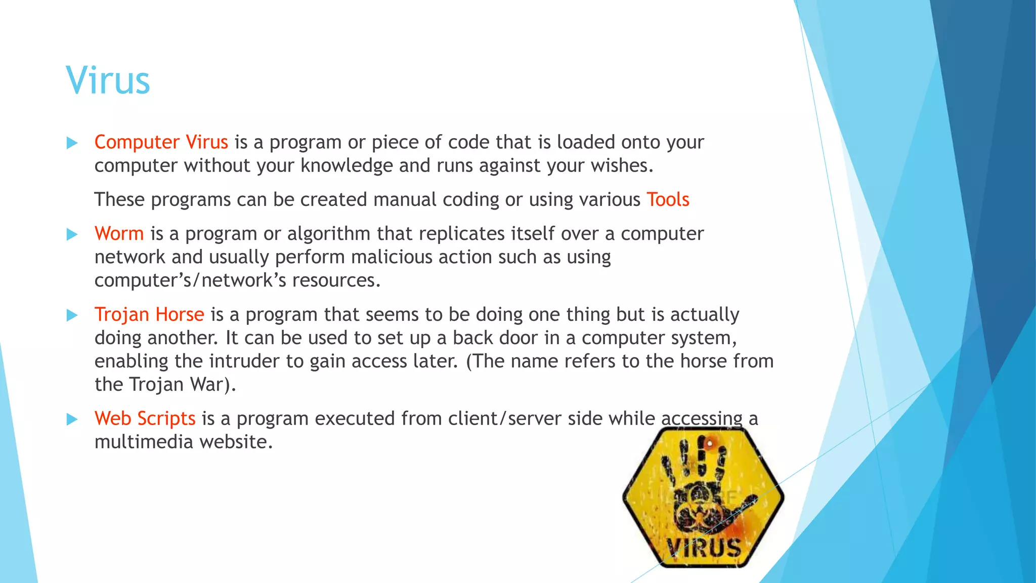 Virus
 Computer Virus is a program or piece of code that is loaded onto your
computer without your knowledge and runs against your wishes.
These programs can be created manual coding or using various Tools
 Worm is a program or algorithm that replicates itself over a computer
network and usually perform malicious action such as using
computer’s/network’s resources.
 Trojan Horse is a program that seems to be doing one thing but is actually
doing another. It can be used to set up a back door in a computer system,
enabling the intruder to gain access later. (The name refers to the horse from
the Trojan War).
 Web Scripts is a program executed from client/server side while accessing a
multimedia website.
 