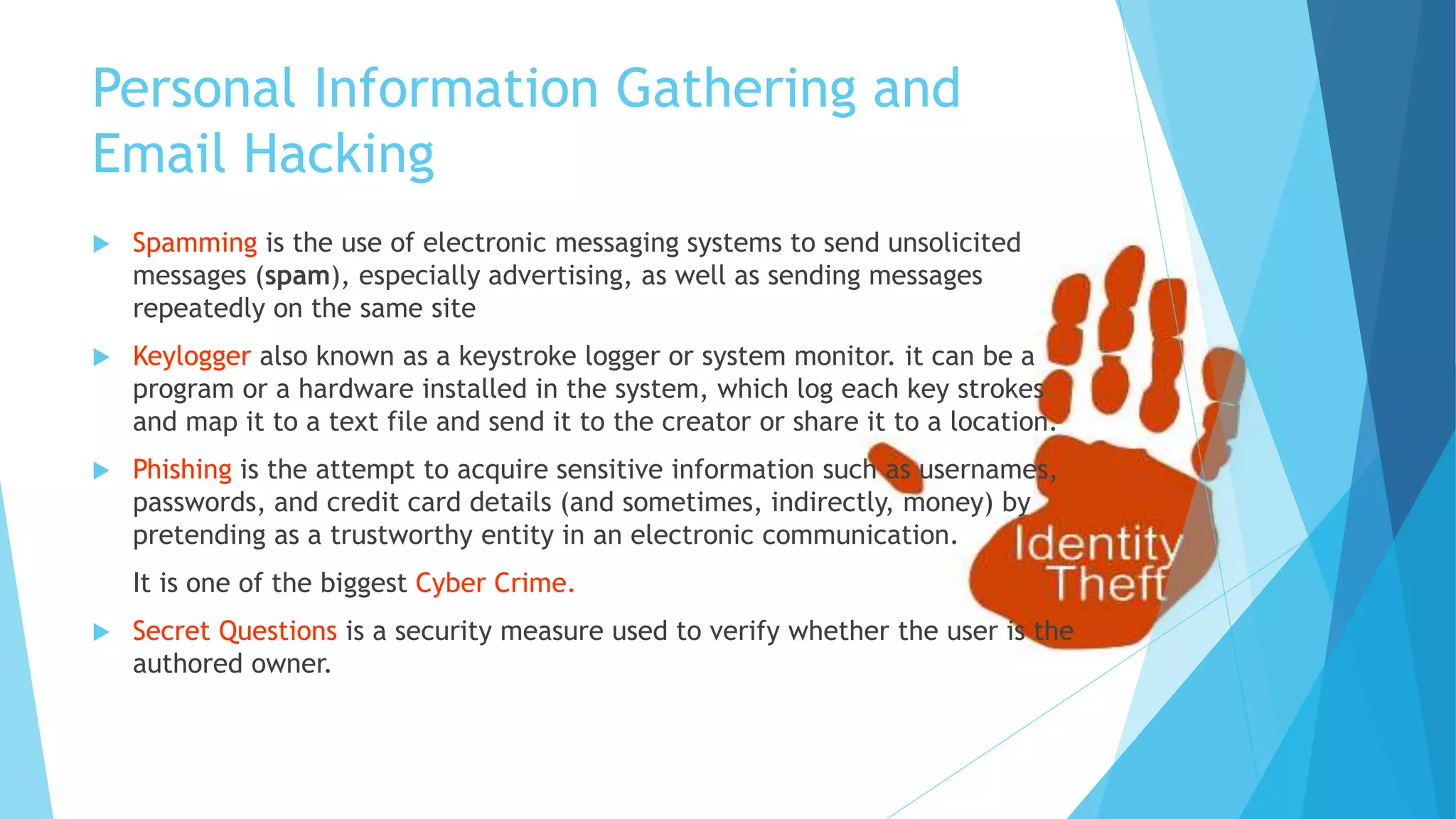 Personal Information Gathering and
Email Hacking
 Spamming is the use of electronic messaging systems to send unsolicited
messages (spam), especially advertising, as well as sending messages
repeatedly on the same site
 Keylogger also known as a keystroke logger or system monitor. it can be a
program or a hardware installed in the system, which log each key strokes
and map it to a text file and send it to the creator or share it to a location.
 Phishing is the attempt to acquire sensitive information such as usernames,
passwords, and credit card details (and sometimes, indirectly, money) by
pretending as a trustworthy entity in an electronic communication.
It is one of the biggest Cyber Crime.
 Secret Questions is a security measure used to verify whether the user is the
authored owner.
 