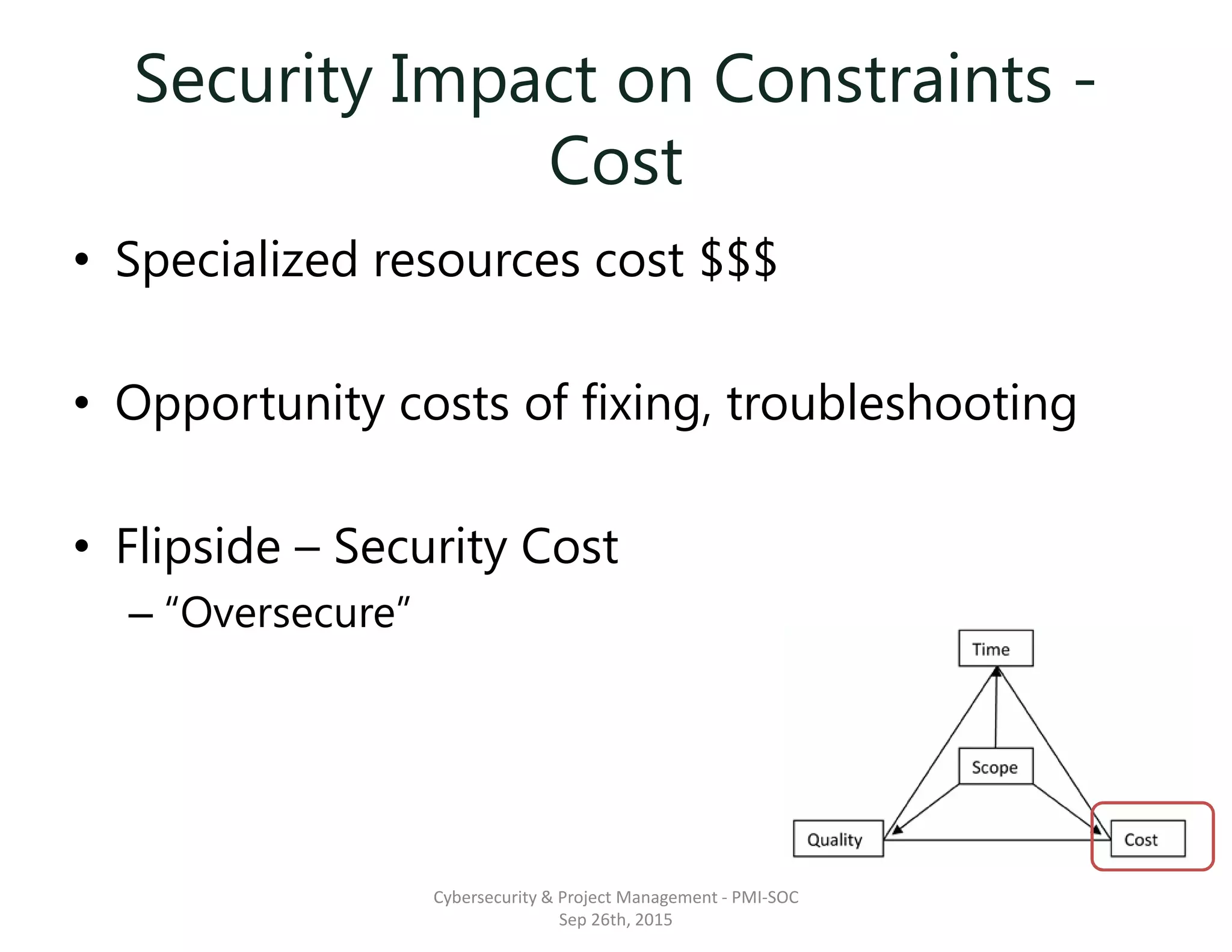 Security Impact on Constraints -
Cost
• Specialized resources cost $$$
• Opportunity costs of fixing, troubleshooting
• Flipside – Security Cost
– “Oversecure”
Cybersecurity & Project Management - PMI-SOC
Sep 26th, 2015
 