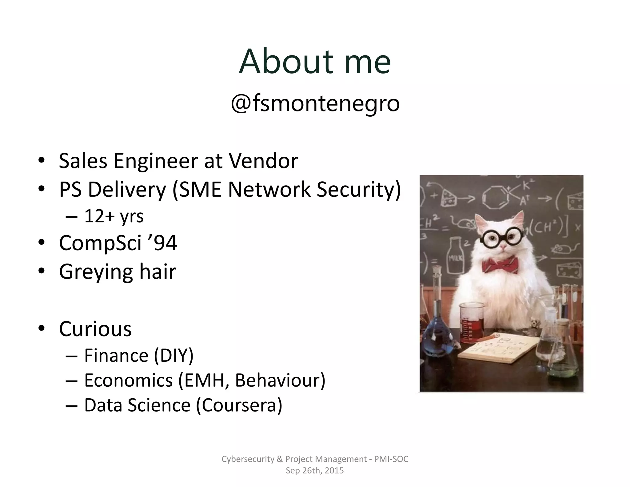 About me
@fsmontenegro
• Sales Engineer at Vendor
• PS Delivery (SME Network Security)
– 12+ yrs
• CompSci ’94
• Greying hair
• Curious
– Finance (DIY)
– Economics (EMH, Behaviour)
– Data Science (Coursera)
Cybersecurity & Project Management - PMI-SOC
Sep 26th, 2015
 