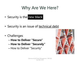 Why Are We Here?
• Security is the new black
• Security is an issue of technical debt
• Challenges
– How to Deliver "Secure"
– How to Deliver "Securely"
– How to Deliver "Security"
Cybersecurity & Project Management - PMI-SOC
Sep 26th, 2015
 