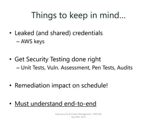 Things to keep in mind…
• Leaked (and shared) credentials
– AWS keys
• Get Security Testing done right
– Unit Tests, Vuln. Assessment, Pen Tests, Audits
• Remediation impact on schedule!
• Must understand end-to-end
Cybersecurity & Project Management - PMI-SOC
Sep 26th, 2015
 