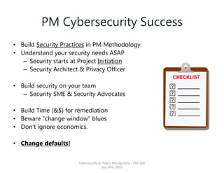 PM Cybersecurity Success
• Build Security Practices in PM Methodology
• Understand your security needs ASAP
– Security starts at Project Initiation
– Security Architect & Privacy Officer
• Build security on your team
– Security SME & Security Advocates
• Build Time (&$) for remediation
• Beware "change window" blues
• Don’t ignore economics.
• Change defaults!
Cybersecurity & Project Management - PMI-SOC
Sep 26th, 2015
 