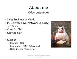 About me
@fsmontenegro
• Sales Engineer at Vendor
• PS Delivery (SME Network Security)
– 12+ yrs
• CompSci ’94
• Greying hair
• Curious
– Finance (DIY)
– Economics (EMH, Behaviour)
– Data Science (Coursera)
Cybersecurity & Project Management - PMI-SOC
Sep 26th, 2015
 