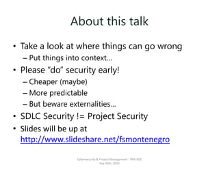 About this talk
• Take a look at where things can go wrong
– Put things into context…
• Please “do” security early!
– Cheaper (maybe)
– More predictable
– But beware externalities…
• SDLC Security != Project Security
• Slides will be up at
http://www.slideshare.net/fsmontenegro
Cybersecurity & Project Management - PMI-SOC
Sep 26th, 2015
 