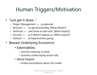 Human Triggers/Motivation
• “Just get it done…”
– Project Management -> …as planned
– Business -> … to get functionality. [What details?]
– Technical -> .. and move to next task. [What impact?]
– Security -> … so it doesn’t expose us. [What impact?]
– Vendors -> … to keep business going.
• Beware Underlying Economics
• Externalities:
– security imposing controls
– business underscoping actual risks
• Moral hazard:
– Undue assumptions about risk model
Cybersecurity & Project Management - PMI-SOC
Sep 26th, 2015
 