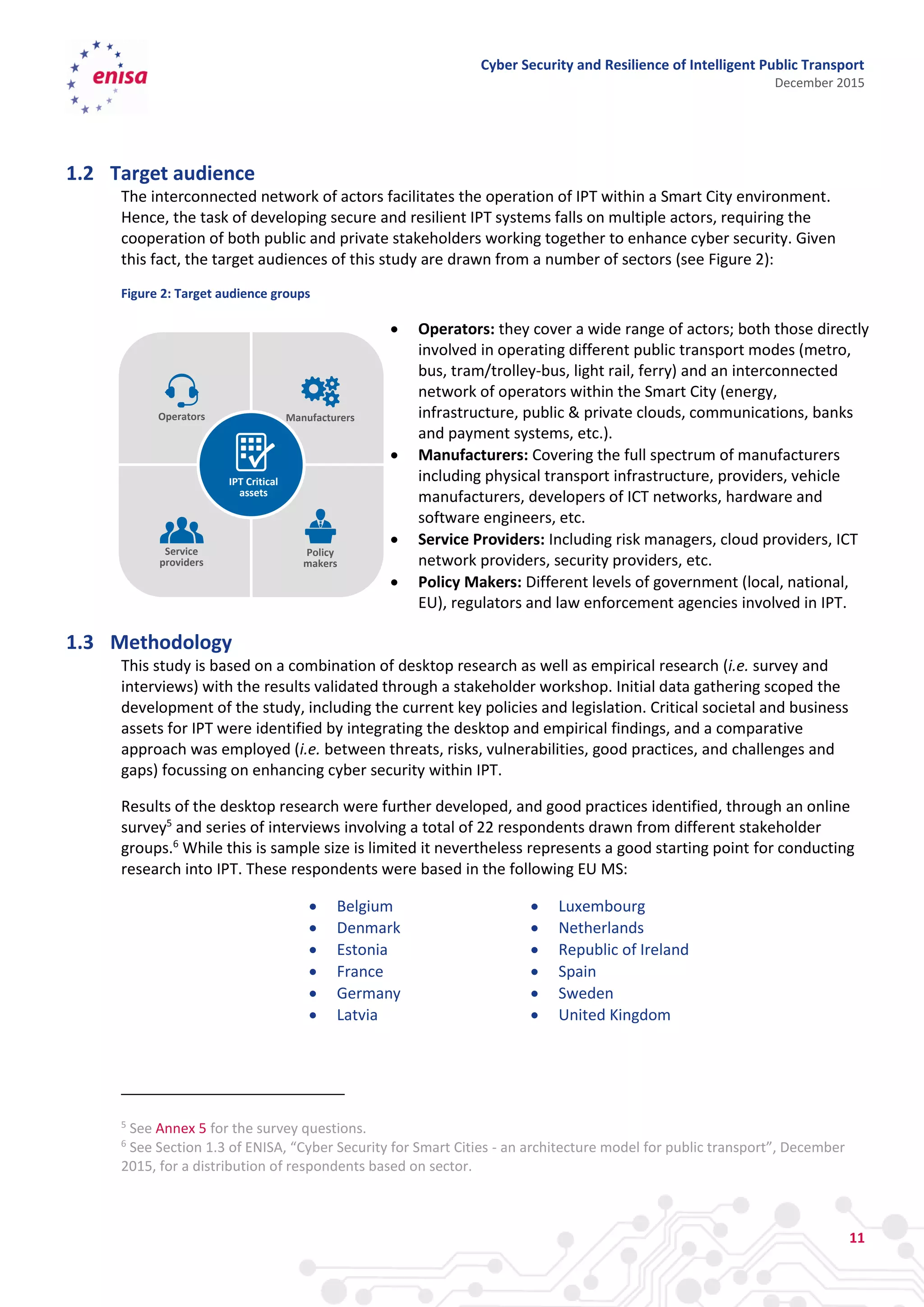 Cyber Security and Resilience of Intelligent Public Transport
December 2015
11
1.2 Target audience
The interconnected network of actors facilitates the operation of IPT within a Smart City environment.
Hence, the task of developing secure and resilient IPT systems falls on multiple actors, requiring the
cooperation of both public and private stakeholders working together to enhance cyber security. Given
this fact, the target audiences of this study are drawn from a number of sectors (see Figure 2):
Figure 2: Target audience groups
 Operators: they cover a wide range of actors; both those directly
involved in operating different public transport modes (metro,
bus, tram/trolley-bus, light rail, ferry) and an interconnected
network of operators within the Smart City (energy,
infrastructure, public & private clouds, communications, banks
and payment systems, etc.).
 Manufacturers: Covering the full spectrum of manufacturers
including physical transport infrastructure, providers, vehicle
manufacturers, developers of ICT networks, hardware and
software engineers, etc.
 Service Providers: Including risk managers, cloud providers, ICT
network providers, security providers, etc.
 Policy Makers: Different levels of government (local, national,
EU), regulators and law enforcement agencies involved in IPT.
1.3 Methodology
This study is based on a combination of desktop research as well as empirical research (i.e. survey and
interviews) with the results validated through a stakeholder workshop. Initial data gathering scoped the
development of the study, including the current key policies and legislation. Critical societal and business
assets for IPT were identified by integrating the desktop and empirical findings, and a comparative
approach was employed (i.e. between threats, risks, vulnerabilities, good practices, and challenges and
gaps) focussing on enhancing cyber security within IPT.
Results of the desktop research were further developed, and good practices identified, through an online
survey5
and series of interviews involving a total of 22 respondents drawn from different stakeholder
groups.6
While this is sample size is limited it nevertheless represents a good starting point for conducting
research into IPT. These respondents were based in the following EU MS:
 Belgium
 Denmark
 Estonia
 France
 Germany
 Latvia
 Luxembourg
 Netherlands
 Republic of Ireland
 Spain
 Sweden
 United Kingdom
5
See Annex 5 for the survey questions.
6
See Section 1.3 of ENISA, “Cyber Security for Smart Cities - an architecture model for public transport”, December
2015, for a distribution of respondents based on sector.
Service
providers
Policy
makers
ManufacturersOperators
IPT Critical
assets
 