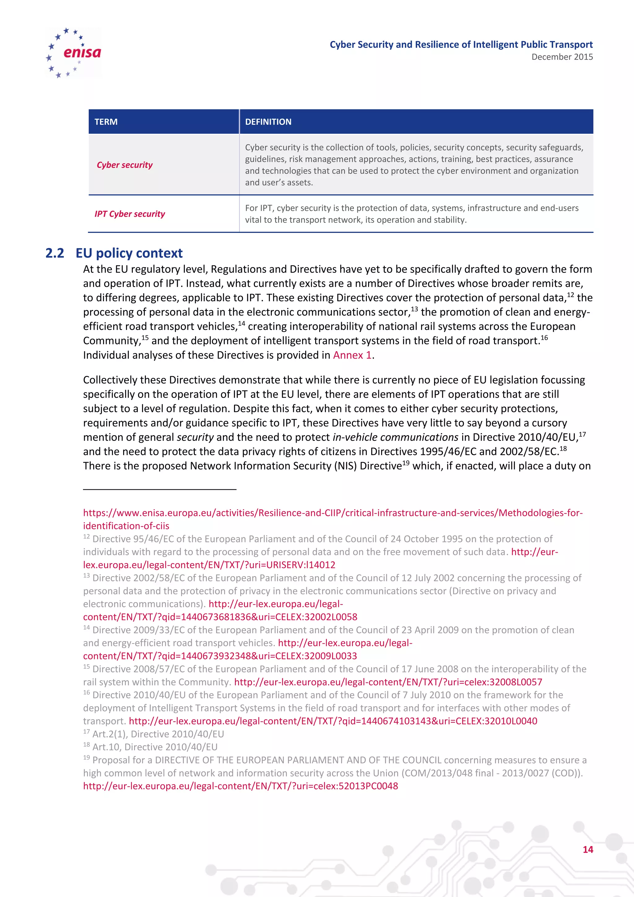 Cyber Security and Resilience of Intelligent Public Transport
December 2015
14
TERM DEFINITION
Cyber security
Cyber security is the collection of tools, policies, security concepts, security safeguards,
guidelines, risk management approaches, actions, training, best practices, assurance
and technologies that can be used to protect the cyber environment and organization
and user’s assets.
IPT Cyber security
For IPT, cyber security is the protection of data, systems, infrastructure and end-users
vital to the transport network, its operation and stability.
2.2 EU policy context
At the EU regulatory level, Regulations and Directives have yet to be specifically drafted to govern the form
and operation of IPT. Instead, what currently exists are a number of Directives whose broader remits are,
to differing degrees, applicable to IPT. These existing Directives cover the protection of personal data,12
the
processing of personal data in the electronic communications sector,13
the promotion of clean and energy-
efficient road transport vehicles,14
creating interoperability of national rail systems across the European
Community,15
and the deployment of intelligent transport systems in the field of road transport.16
Individual analyses of these Directives is provided in Annex 1.
Collectively these Directives demonstrate that while there is currently no piece of EU legislation focussing
specifically on the operation of IPT at the EU level, there are elements of IPT operations that are still
subject to a level of regulation. Despite this fact, when it comes to either cyber security protections,
requirements and/or guidance specific to IPT, these Directives have very little to say beyond a cursory
mention of general security and the need to protect in-vehicle communications in Directive 2010/40/EU,17
and the need to protect the data privacy rights of citizens in Directives 1995/46/EC and 2002/58/EC.18
There is the proposed Network Information Security (NIS) Directive19
which, if enacted, will place a duty on
https://www.enisa.europa.eu/activities/Resilience-and-CIIP/critical-infrastructure-and-services/Methodologies-for-
identification-of-ciis
12
Directive 95/46/EC of the European Parliament and of the Council of 24 October 1995 on the protection of
individuals with regard to the processing of personal data and on the free movement of such data. http://eur-
lex.europa.eu/legal-content/EN/TXT/?uri=URISERV:l14012
13
Directive 2002/58/EC of the European Parliament and of the Council of 12 July 2002 concerning the processing of
personal data and the protection of privacy in the electronic communications sector (Directive on privacy and
electronic communications). http://eur-lex.europa.eu/legal-
content/EN/TXT/?qid=1440673681836&uri=CELEX:32002L0058
14
Directive 2009/33/EC of the European Parliament and of the Council of 23 April 2009 on the promotion of clean
and energy-efficient road transport vehicles. http://eur-lex.europa.eu/legal-
content/EN/TXT/?qid=1440673932348&uri=CELEX:32009L0033
15
Directive 2008/57/EC of the European Parliament and of the Council of 17 June 2008 on the interoperability of the
rail system within the Community. http://eur-lex.europa.eu/legal-content/EN/TXT/?uri=celex:32008L0057
16
Directive 2010/40/EU of the European Parliament and of the Council of 7 July 2010 on the framework for the
deployment of Intelligent Transport Systems in the field of road transport and for interfaces with other modes of
transport. http://eur-lex.europa.eu/legal-content/EN/TXT/?qid=1440674103143&uri=CELEX:32010L0040
17
Art.2(1), Directive 2010/40/EU
18
Art.10, Directive 2010/40/EU
19
Proposal for a DIRECTIVE OF THE EUROPEAN PARLIAMENT AND OF THE COUNCIL concerning measures to ensure a
high common level of network and information security across the Union (COM/2013/048 final - 2013/0027 (COD)).
http://eur-lex.europa.eu/legal-content/EN/TXT/?uri=celex:52013PC0048
 