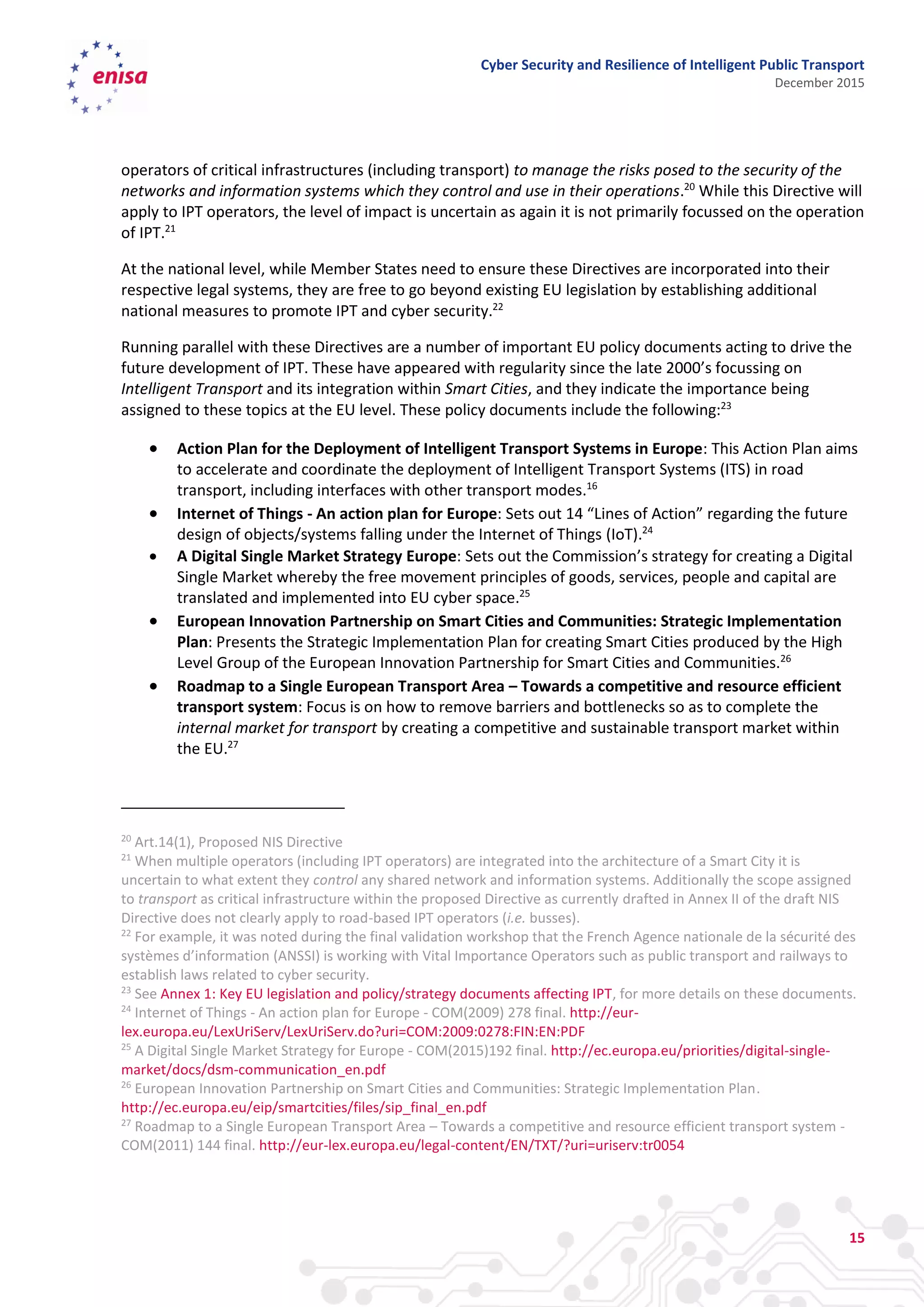 Cyber Security and Resilience of Intelligent Public Transport
December 2015
15
operators of critical infrastructures (including transport) to manage the risks posed to the security of the
networks and information systems which they control and use in their operations.20
While this Directive will
apply to IPT operators, the level of impact is uncertain as again it is not primarily focussed on the operation
of IPT.21
At the national level, while Member States need to ensure these Directives are incorporated into their
respective legal systems, they are free to go beyond existing EU legislation by establishing additional
national measures to promote IPT and cyber security.22
Running parallel with these Directives are a number of important EU policy documents acting to drive the
future development of IPT. These have appeared with regularity since the late 2000’s focussing on
Intelligent Transport and its integration within Smart Cities, and they indicate the importance being
assigned to these topics at the EU level. These policy documents include the following:23
 Action Plan for the Deployment of Intelligent Transport Systems in Europe: This Action Plan aims
to accelerate and coordinate the deployment of Intelligent Transport Systems (ITS) in road
transport, including interfaces with other transport modes.16
 Internet of Things - An action plan for Europe: Sets out 14 “Lines of Action” regarding the future
design of objects/systems falling under the Internet of Things (IoT).24
 A Digital Single Market Strategy Europe: Sets out the Commission’s strategy for creating a Digital
Single Market whereby the free movement principles of goods, services, people and capital are
translated and implemented into EU cyber space.25
 European Innovation Partnership on Smart Cities and Communities: Strategic Implementation
Plan: Presents the Strategic Implementation Plan for creating Smart Cities produced by the High
Level Group of the European Innovation Partnership for Smart Cities and Communities.26
 Roadmap to a Single European Transport Area – Towards a competitive and resource efficient
transport system: Focus is on how to remove barriers and bottlenecks so as to complete the
internal market for transport by creating a competitive and sustainable transport market within
the EU.27
20
Art.14(1), Proposed NIS Directive
21
When multiple operators (including IPT operators) are integrated into the architecture of a Smart City it is
uncertain to what extent they control any shared network and information systems. Additionally the scope assigned
to transport as critical infrastructure within the proposed Directive as currently drafted in Annex II of the draft NIS
Directive does not clearly apply to road-based IPT operators (i.e. busses).
22
For example, it was noted during the final validation workshop that the French Agence nationale de la sécurité des
systèmes d’information (ANSSI) is working with Vital Importance Operators such as public transport and railways to
establish laws related to cyber security.
23
See Annex 1: Key EU legislation and policy/strategy documents affecting IPT, for more details on these documents.
24
Internet of Things - An action plan for Europe - COM(2009) 278 final. http://eur-
lex.europa.eu/LexUriServ/LexUriServ.do?uri=COM:2009:0278:FIN:EN:PDF
25
A Digital Single Market Strategy for Europe - COM(2015)192 final. http://ec.europa.eu/priorities/digital-single-
market/docs/dsm-communication_en.pdf
26
European Innovation Partnership on Smart Cities and Communities: Strategic Implementation Plan.
http://ec.europa.eu/eip/smartcities/files/sip_final_en.pdf
27
Roadmap to a Single European Transport Area – Towards a competitive and resource efficient transport system -
COM(2011) 144 final. http://eur-lex.europa.eu/legal-content/EN/TXT/?uri=uriserv:tr0054
 