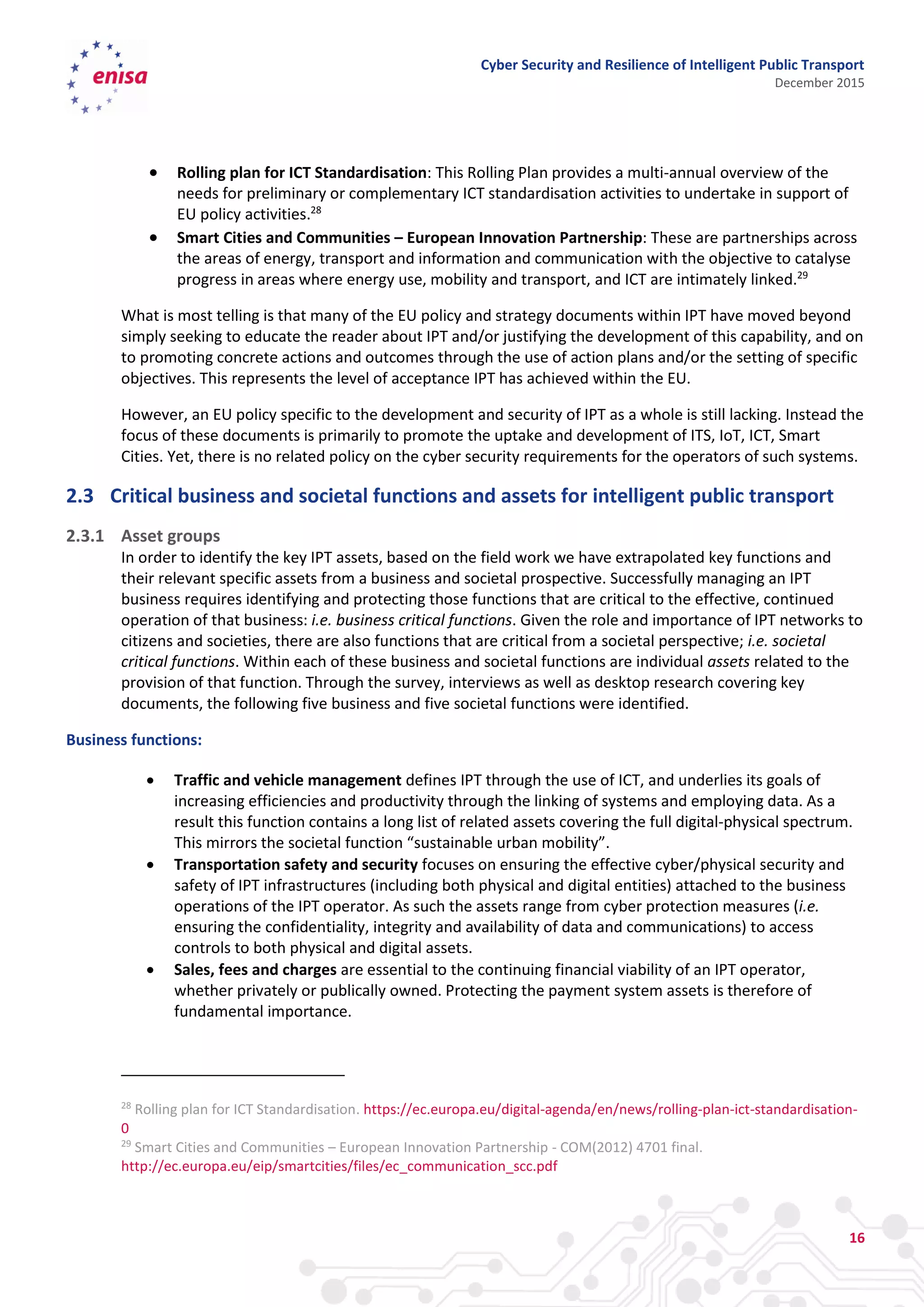 Cyber Security and Resilience of Intelligent Public Transport
December 2015
16
 Rolling plan for ICT Standardisation: This Rolling Plan provides a multi-annual overview of the
needs for preliminary or complementary ICT standardisation activities to undertake in support of
EU policy activities.28
 Smart Cities and Communities – European Innovation Partnership: These are partnerships across
the areas of energy, transport and information and communication with the objective to catalyse
progress in areas where energy use, mobility and transport, and ICT are intimately linked.29
What is most telling is that many of the EU policy and strategy documents within IPT have moved beyond
simply seeking to educate the reader about IPT and/or justifying the development of this capability, and on
to promoting concrete actions and outcomes through the use of action plans and/or the setting of specific
objectives. This represents the level of acceptance IPT has achieved within the EU.
However, an EU policy specific to the development and security of IPT as a whole is still lacking. Instead the
focus of these documents is primarily to promote the uptake and development of ITS, IoT, ICT, Smart
Cities. Yet, there is no related policy on the cyber security requirements for the operators of such systems.
2.3 Critical business and societal functions and assets for intelligent public transport
2.3.1 Asset groups
In order to identify the key IPT assets, based on the field work we have extrapolated key functions and
their relevant specific assets from a business and societal prospective. Successfully managing an IPT
business requires identifying and protecting those functions that are critical to the effective, continued
operation of that business: i.e. business critical functions. Given the role and importance of IPT networks to
citizens and societies, there are also functions that are critical from a societal perspective; i.e. societal
critical functions. Within each of these business and societal functions are individual assets related to the
provision of that function. Through the survey, interviews as well as desktop research covering key
documents, the following five business and five societal functions were identified.
Business functions:
 Traffic and vehicle management defines IPT through the use of ICT, and underlies its goals of
increasing efficiencies and productivity through the linking of systems and employing data. As a
result this function contains a long list of related assets covering the full digital-physical spectrum.
This mirrors the societal function “sustainable urban mobility”.
 Transportation safety and security focuses on ensuring the effective cyber/physical security and
safety of IPT infrastructures (including both physical and digital entities) attached to the business
operations of the IPT operator. As such the assets range from cyber protection measures (i.e.
ensuring the confidentiality, integrity and availability of data and communications) to access
controls to both physical and digital assets.
 Sales, fees and charges are essential to the continuing financial viability of an IPT operator,
whether privately or publically owned. Protecting the payment system assets is therefore of
fundamental importance.
28
Rolling plan for ICT Standardisation. https://ec.europa.eu/digital-agenda/en/news/rolling-plan-ict-standardisation-
0
29
Smart Cities and Communities – European Innovation Partnership - COM(2012) 4701 final.
http://ec.europa.eu/eip/smartcities/files/ec_communication_scc.pdf
 