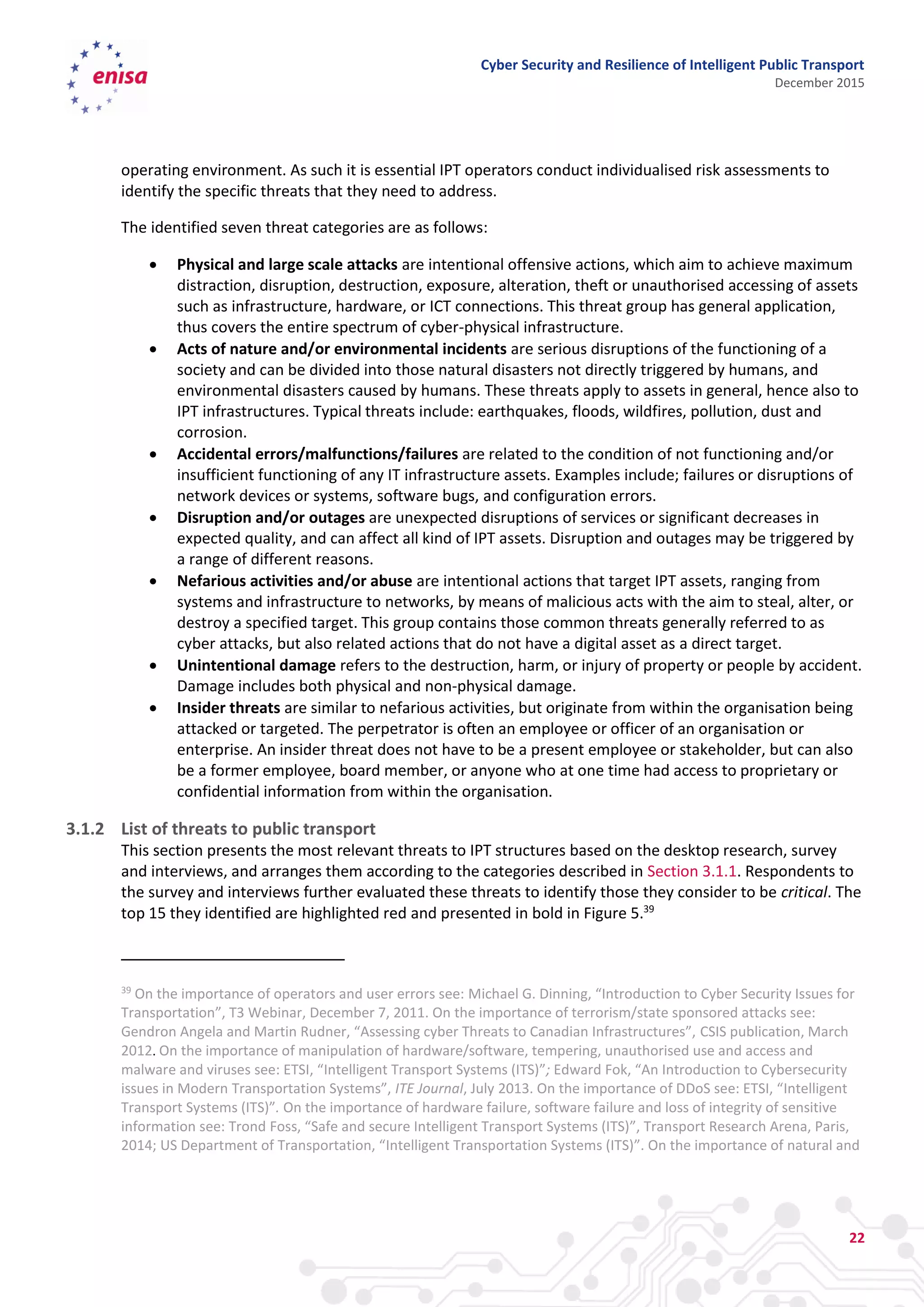 Cyber Security and Resilience of Intelligent Public Transport
December 2015
22
operating environment. As such it is essential IPT operators conduct individualised risk assessments to
identify the specific threats that they need to address.
The identified seven threat categories are as follows:
 Physical and large scale attacks are intentional offensive actions, which aim to achieve maximum
distraction, disruption, destruction, exposure, alteration, theft or unauthorised accessing of assets
such as infrastructure, hardware, or ICT connections. This threat group has general application,
thus covers the entire spectrum of cyber-physical infrastructure.
 Acts of nature and/or environmental incidents are serious disruptions of the functioning of a
society and can be divided into those natural disasters not directly triggered by humans, and
environmental disasters caused by humans. These threats apply to assets in general, hence also to
IPT infrastructures. Typical threats include: earthquakes, floods, wildfires, pollution, dust and
corrosion.
 Accidental errors/malfunctions/failures are related to the condition of not functioning and/or
insufficient functioning of any IT infrastructure assets. Examples include; failures or disruptions of
network devices or systems, software bugs, and configuration errors.
 Disruption and/or outages are unexpected disruptions of services or significant decreases in
expected quality, and can affect all kind of IPT assets. Disruption and outages may be triggered by
a range of different reasons.
 Nefarious activities and/or abuse are intentional actions that target IPT assets, ranging from
systems and infrastructure to networks, by means of malicious acts with the aim to steal, alter, or
destroy a specified target. This group contains those common threats generally referred to as
cyber attacks, but also related actions that do not have a digital asset as a direct target.
 Unintentional damage refers to the destruction, harm, or injury of property or people by accident.
Damage includes both physical and non-physical damage.
 Insider threats are similar to nefarious activities, but originate from within the organisation being
attacked or targeted. The perpetrator is often an employee or officer of an organisation or
enterprise. An insider threat does not have to be a present employee or stakeholder, but can also
be a former employee, board member, or anyone who at one time had access to proprietary or
confidential information from within the organisation.
3.1.2 List of threats to public transport
This section presents the most relevant threats to IPT structures based on the desktop research, survey
and interviews, and arranges them according to the categories described in Section 3.1.1. Respondents to
the survey and interviews further evaluated these threats to identify those they consider to be critical. The
top 15 they identified are highlighted red and presented in bold in Figure 5.39
39
On the importance of operators and user errors see: Michael G. Dinning, “Introduction to Cyber Security Issues for
Transportation”, T3 Webinar, December 7, 2011. On the importance of terrorism/state sponsored attacks see:
Gendron Angela and Martin Rudner, “Assessing cyber Threats to Canadian Infrastructures”, CSIS publication, March
2012. On the importance of manipulation of hardware/software, tempering, unauthorised use and access and
malware and viruses see: ETSI, “Intelligent Transport Systems (ITS)”; Edward Fok, “An Introduction to Cybersecurity
issues in Modern Transportation Systems”, ITE Journal, July 2013. On the importance of DDoS see: ETSI, “Intelligent
Transport Systems (ITS)”. On the importance of hardware failure, software failure and loss of integrity of sensitive
information see: Trond Foss, “Safe and secure Intelligent Transport Systems (ITS)”, Transport Research Arena, Paris,
2014; US Department of Transportation, “Intelligent Transportation Systems (ITS)”. On the importance of natural and
 