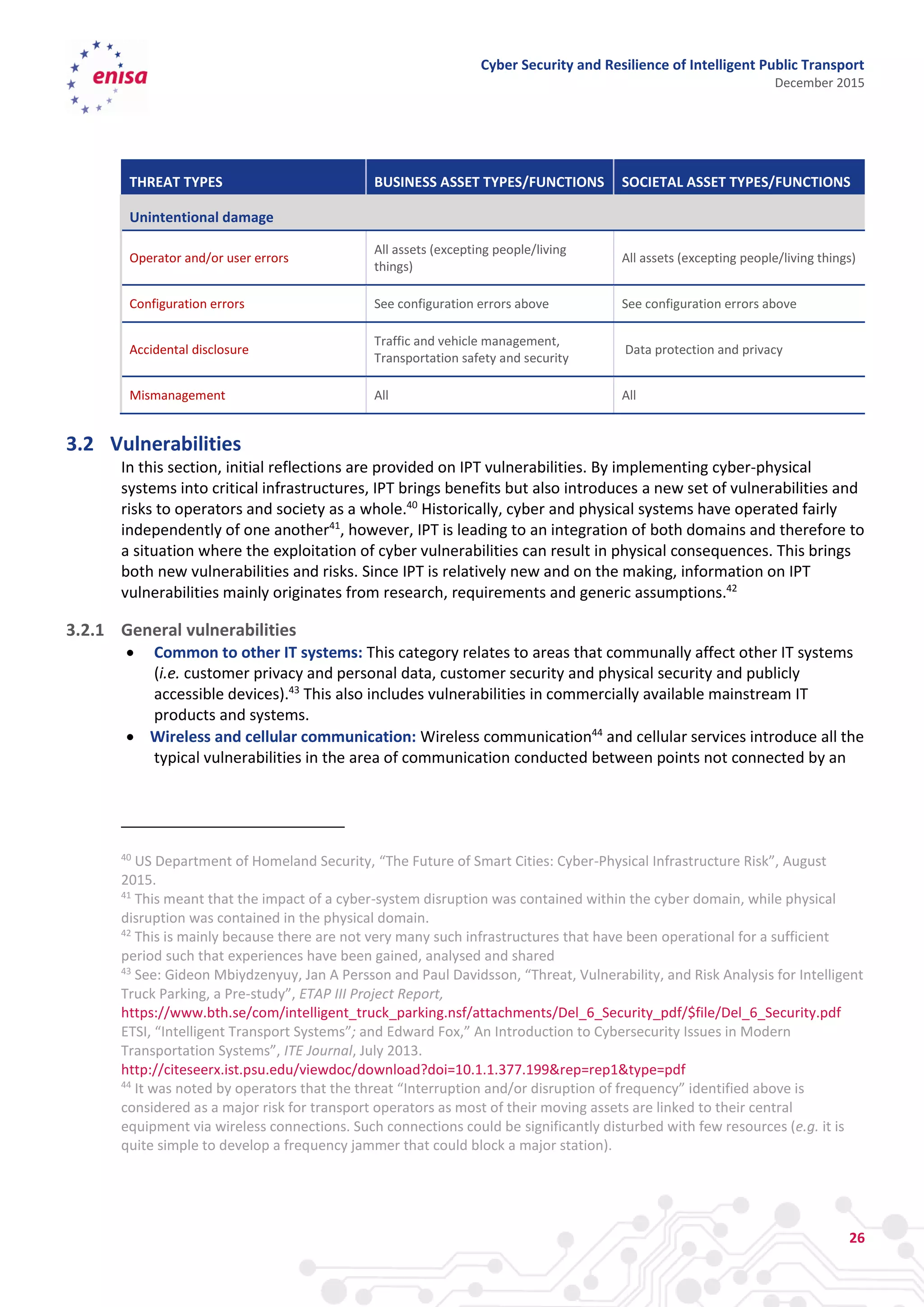 Cyber Security and Resilience of Intelligent Public Transport
December 2015
26
THREAT TYPES BUSINESS ASSET TYPES/FUNCTIONS SOCIETAL ASSET TYPES/FUNCTIONS
Unintentional damage
Operator and/or user errors
All assets (excepting people/living
things)
All assets (excepting people/living things)
Configuration errors See configuration errors above See configuration errors above
Accidental disclosure
Traffic and vehicle management,
Transportation safety and security
Data protection and privacy
Mismanagement All All
3.2 Vulnerabilities
In this section, initial reflections are provided on IPT vulnerabilities. By implementing cyber-physical
systems into critical infrastructures, IPT brings benefits but also introduces a new set of vulnerabilities and
risks to operators and society as a whole.40
Historically, cyber and physical systems have operated fairly
independently of one another41
, however, IPT is leading to an integration of both domains and therefore to
a situation where the exploitation of cyber vulnerabilities can result in physical consequences. This brings
both new vulnerabilities and risks. Since IPT is relatively new and on the making, information on IPT
vulnerabilities mainly originates from research, requirements and generic assumptions.42
3.2.1 General vulnerabilities
 Common to other IT systems: This category relates to areas that communally affect other IT systems
(i.e. customer privacy and personal data, customer security and physical security and publicly
accessible devices).43
This also includes vulnerabilities in commercially available mainstream IT
products and systems.
 Wireless and cellular communication: Wireless communication44
and cellular services introduce all the
typical vulnerabilities in the area of communication conducted between points not connected by an
40
US Department of Homeland Security, “The Future of Smart Cities: Cyber-Physical Infrastructure Risk”, August
2015.
41
This meant that the impact of a cyber-system disruption was contained within the cyber domain, while physical
disruption was contained in the physical domain.
42
This is mainly because there are not very many such infrastructures that have been operational for a sufficient
period such that experiences have been gained, analysed and shared
43
See: Gideon Mbiydzenyuy, Jan A Persson and Paul Davidsson, “Threat, Vulnerability, and Risk Analysis for Intelligent
Truck Parking, a Pre-study”, ETAP III Project Report,
https://www.bth.se/com/intelligent_truck_parking.nsf/attachments/Del_6_Security_pdf/$file/Del_6_Security.pdf
ETSI, “Intelligent Transport Systems”; and Edward Fox,” An Introduction to Cybersecurity Issues in Modern
Transportation Systems”, ITE Journal, July 2013.
http://citeseerx.ist.psu.edu/viewdoc/download?doi=10.1.1.377.199&rep=rep1&type=pdf
44
It was noted by operators that the threat “Interruption and/or disruption of frequency” identified above is
considered as a major risk for transport operators as most of their moving assets are linked to their central
equipment via wireless connections. Such connections could be significantly disturbed with few resources (e.g. it is
quite simple to develop a frequency jammer that could block a major station).
 