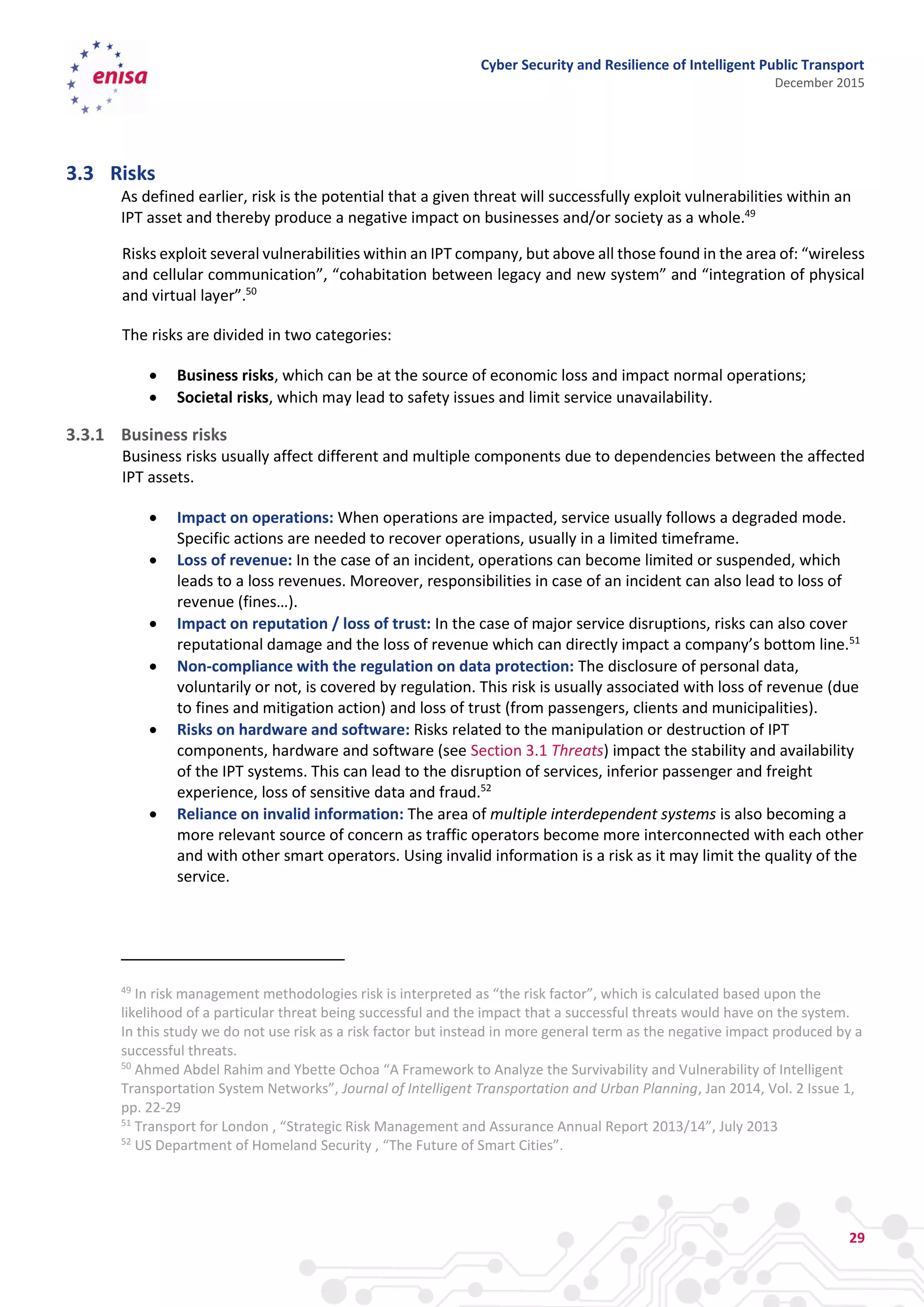 Cyber Security and Resilience of Intelligent Public Transport
December 2015
29
3.3 Risks
As defined earlier, risk is the potential that a given threat will successfully exploit vulnerabilities within an
IPT asset and thereby produce a negative impact on businesses and/or society as a whole.49
Risks exploit several vulnerabilities within an IPT company, but above all those found in the area of: “wireless
and cellular communication”, “cohabitation between legacy and new system” and “integration of physical
and virtual layer”.50
The risks are divided in two categories:
 Business risks, which can be at the source of economic loss and impact normal operations;
 Societal risks, which may lead to safety issues and limit service unavailability.
3.3.1 Business risks
Business risks usually affect different and multiple components due to dependencies between the affected
IPT assets.
 Impact on operations: When operations are impacted, service usually follows a degraded mode.
Specific actions are needed to recover operations, usually in a limited timeframe.
 Loss of revenue: In the case of an incident, operations can become limited or suspended, which
leads to a loss revenues. Moreover, responsibilities in case of an incident can also lead to loss of
revenue (fines…).
 Impact on reputation / loss of trust: In the case of major service disruptions, risks can also cover
reputational damage and the loss of revenue which can directly impact a company’s bottom line.51
 Non-compliance with the regulation on data protection: The disclosure of personal data,
voluntarily or not, is covered by regulation. This risk is usually associated with loss of revenue (due
to fines and mitigation action) and loss of trust (from passengers, clients and municipalities).
 Risks on hardware and software: Risks related to the manipulation or destruction of IPT
components, hardware and software (see Section 3.1 Threats) impact the stability and availability
of the IPT systems. This can lead to the disruption of services, inferior passenger and freight
experience, loss of sensitive data and fraud.52
 Reliance on invalid information: The area of multiple interdependent systems is also becoming a
more relevant source of concern as traffic operators become more interconnected with each other
and with other smart operators. Using invalid information is a risk as it may limit the quality of the
service.
49
In risk management methodologies risk is interpreted as “the risk factor”, which is calculated based upon the
likelihood of a particular threat being successful and the impact that a successful threats would have on the system.
In this study we do not use risk as a risk factor but instead in more general term as the negative impact produced by a
successful threats.
50
Ahmed Abdel Rahim and Ybette Ochoa “A Framework to Analyze the Survivability and Vulnerability of Intelligent
Transportation System Networks”, Journal of Intelligent Transportation and Urban Planning, Jan 2014, Vol. 2 Issue 1,
pp. 22-29
51
Transport for London , “Strategic Risk Management and Assurance Annual Report 2013/14”, July 2013
52
US Department of Homeland Security , “The Future of Smart Cities”.
 
