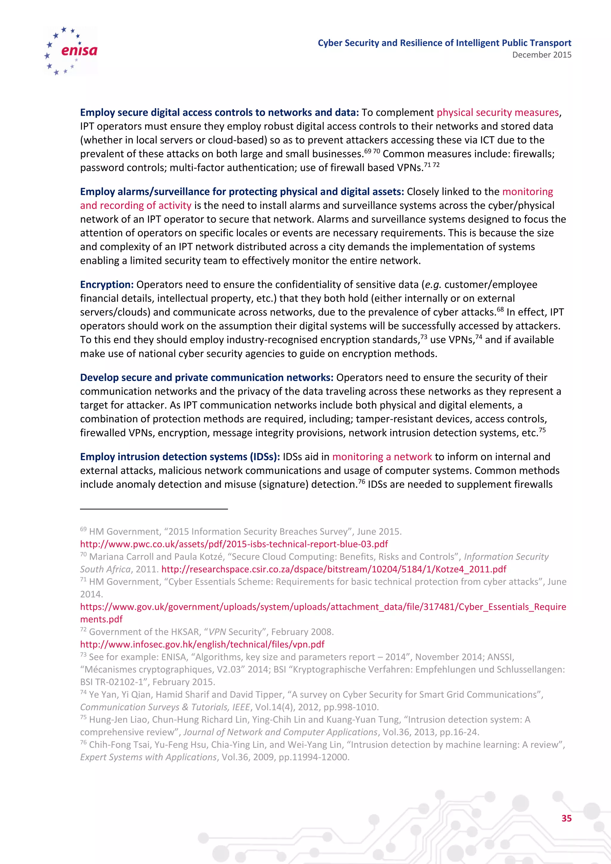 Cyber Security and Resilience of Intelligent Public Transport
December 2015
35
Employ secure digital access controls to networks and data: To complement physical security measures,
IPT operators must ensure they employ robust digital access controls to their networks and stored data
(whether in local servers or cloud-based) so as to prevent attackers accessing these via ICT due to the
prevalent of these attacks on both large and small businesses.69 70
Common measures include: firewalls;
password controls; multi-factor authentication; use of firewall based VPNs.71 72
Employ alarms/surveillance for protecting physical and digital assets: Closely linked to the monitoring
and recording of activity is the need to install alarms and surveillance systems across the cyber/physical
network of an IPT operator to secure that network. Alarms and surveillance systems designed to focus the
attention of operators on specific locales or events are necessary requirements. This is because the size
and complexity of an IPT network distributed across a city demands the implementation of systems
enabling a limited security team to effectively monitor the entire network.
Encryption: Operators need to ensure the confidentiality of sensitive data (e.g. customer/employee
financial details, intellectual property, etc.) that they both hold (either internally or on external
servers/clouds) and communicate across networks, due to the prevalence of cyber attacks.68
In effect, IPT
operators should work on the assumption their digital systems will be successfully accessed by attackers.
To this end they should employ industry-recognised encryption standards,73
use VPNs,74
and if available
make use of national cyber security agencies to guide on encryption methods.
Develop secure and private communication networks: Operators need to ensure the security of their
communication networks and the privacy of the data traveling across these networks as they represent a
target for attacker. As IPT communication networks include both physical and digital elements, a
combination of protection methods are required, including; tamper-resistant devices, access controls,
firewalled VPNs, encryption, message integrity provisions, network intrusion detection systems, etc.75
Employ intrusion detection systems (IDSs): IDSs aid in monitoring a network to inform on internal and
external attacks, malicious network communications and usage of computer systems. Common methods
include anomaly detection and misuse (signature) detection.76
IDSs are needed to supplement firewalls
69
HM Government, “2015 Information Security Breaches Survey”, June 2015.
http://www.pwc.co.uk/assets/pdf/2015-isbs-technical-report-blue-03.pdf
70
Mariana Carroll and Paula Kotzé, “Secure Cloud Computing: Benefits, Risks and Controls”, Information Security
South Africa, 2011. http://researchspace.csir.co.za/dspace/bitstream/10204/5184/1/Kotze4_2011.pdf
71
HM Government, “Cyber Essentials Scheme: Requirements for basic technical protection from cyber attacks”, June
2014.
https://www.gov.uk/government/uploads/system/uploads/attachment_data/file/317481/Cyber_Essentials_Require
ments.pdf
72
Government of the HKSAR, “VPN Security”, February 2008.
http://www.infosec.gov.hk/english/technical/files/vpn.pdf
73
See for example: ENISA, “Algorithms, key size and parameters report – 2014”, November 2014; ANSSI,
“Mécanismes cryptographiques, V2.03” 2014; BSI “Kryptographische Verfahren: Empfehlungen und Schlussellangen:
BSI TR-02102-1”, February 2015.
74
Ye Yan, Yi Qian, Hamid Sharif and David Tipper, “A survey on Cyber Security for Smart Grid Communications”,
Communication Surveys & Tutorials, IEEE, Vol.14(4), 2012, pp.998-1010.
75
Hung-Jen Liao, Chun-Hung Richard Lin, Ying-Chih Lin and Kuang-Yuan Tung, “Intrusion detection system: A
comprehensive review”, Journal of Network and Computer Applications, Vol.36, 2013, pp.16-24.
76
Chih-Fong Tsai, Yu-Feng Hsu, Chia-Ying Lin, and Wei-Yang Lin, “Intrusion detection by machine learning: A review”,
Expert Systems with Applications, Vol.36, 2009, pp.11994-12000.
 