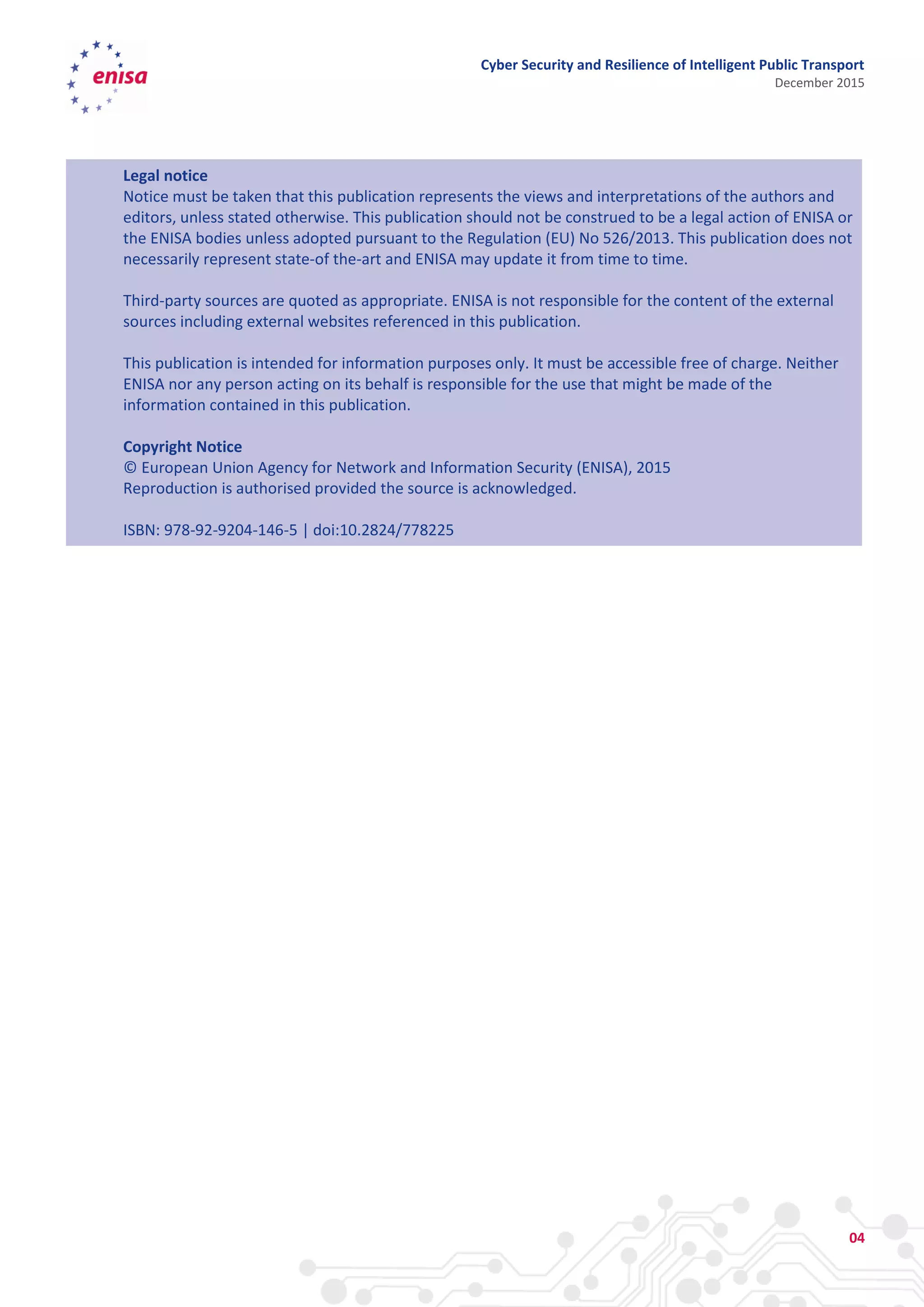 Cyber Security and Resilience of Intelligent Public Transport
December 2015
04
Legal notice
Notice must be taken that this publication represents the views and interpretations of the authors and
editors, unless stated otherwise. This publication should not be construed to be a legal action of ENISA or
the ENISA bodies unless adopted pursuant to the Regulation (EU) No 526/2013. This publication does not
necessarily represent state-of the-art and ENISA may update it from time to time.
Third-party sources are quoted as appropriate. ENISA is not responsible for the content of the external
sources including external websites referenced in this publication.
This publication is intended for information purposes only. It must be accessible free of charge. Neither
ENISA nor any person acting on its behalf is responsible for the use that might be made of the
information contained in this publication.
Copyright Notice
© European Union Agency for Network and Information Security (ENISA), 2015
Reproduction is authorised provided the source is acknowledged.
ISBN: 978-92-9204-146-5 | doi:10.2824/778225
 
