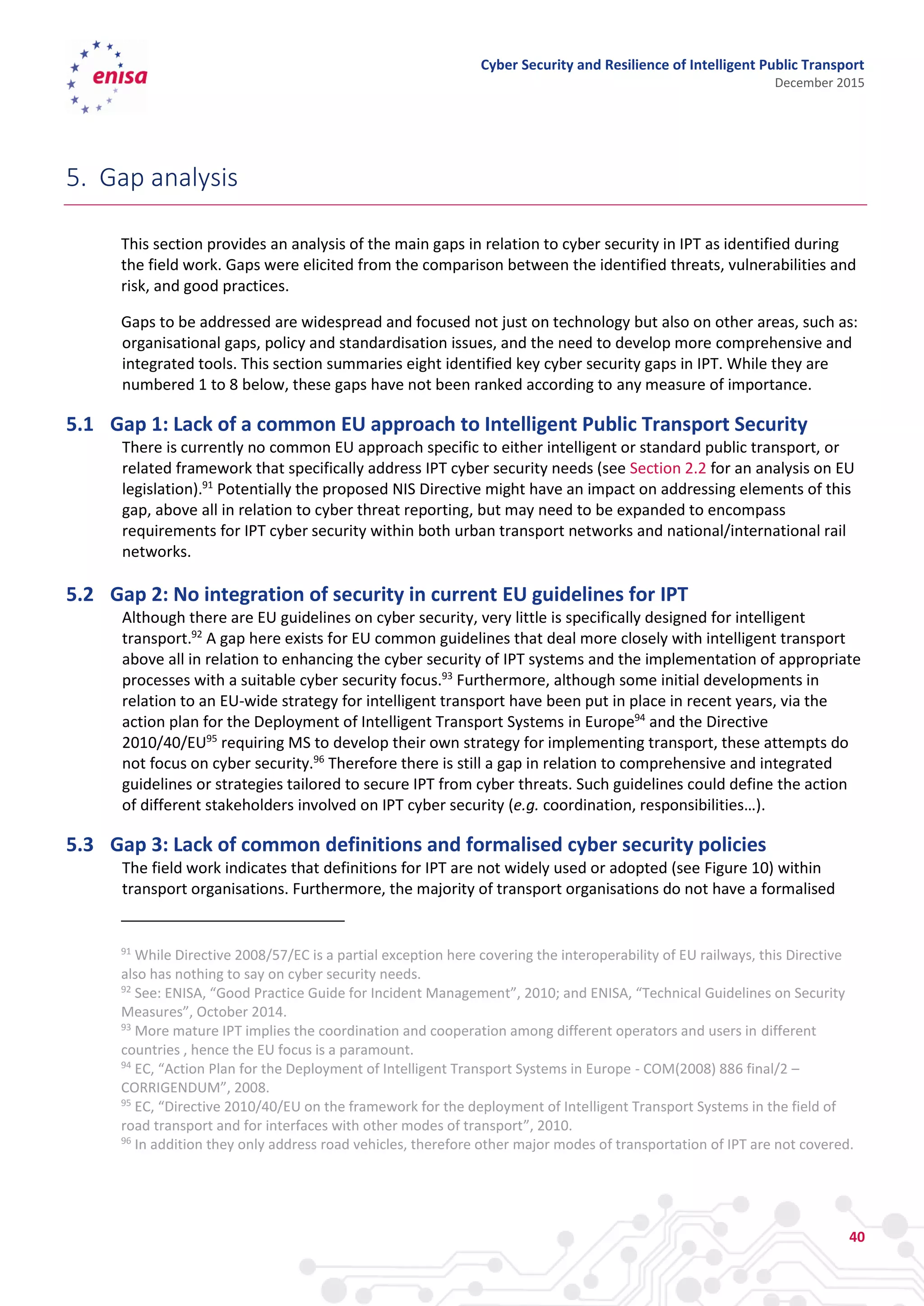 Cyber Security and Resilience of Intelligent Public Transport
December 2015
40
5. Gap analysis
This section provides an analysis of the main gaps in relation to cyber security in IPT as identified during
the field work. Gaps were elicited from the comparison between the identified threats, vulnerabilities and
risk, and good practices.
Gaps to be addressed are widespread and focused not just on technology but also on other areas, such as:
organisational gaps, policy and standardisation issues, and the need to develop more comprehensive and
integrated tools. This section summaries eight identified key cyber security gaps in IPT. While they are
numbered 1 to 8 below, these gaps have not been ranked according to any measure of importance.
5.1 Gap 1: Lack of a common EU approach to Intelligent Public Transport Security
There is currently no common EU approach specific to either intelligent or standard public transport, or
related framework that specifically address IPT cyber security needs (see Section 2.2 for an analysis on EU
legislation).91
Potentially the proposed NIS Directive might have an impact on addressing elements of this
gap, above all in relation to cyber threat reporting, but may need to be expanded to encompass
requirements for IPT cyber security within both urban transport networks and national/international rail
networks.
5.2 Gap 2: No integration of security in current EU guidelines for IPT
Although there are EU guidelines on cyber security, very little is specifically designed for intelligent
transport.92
A gap here exists for EU common guidelines that deal more closely with intelligent transport
above all in relation to enhancing the cyber security of IPT systems and the implementation of appropriate
processes with a suitable cyber security focus.93
Furthermore, although some initial developments in
relation to an EU-wide strategy for intelligent transport have been put in place in recent years, via the
action plan for the Deployment of Intelligent Transport Systems in Europe94
and the Directive
2010/40/EU95
requiring MS to develop their own strategy for implementing transport, these attempts do
not focus on cyber security.96
Therefore there is still a gap in relation to comprehensive and integrated
guidelines or strategies tailored to secure IPT from cyber threats. Such guidelines could define the action
of different stakeholders involved on IPT cyber security (e.g. coordination, responsibilities…).
5.3 Gap 3: Lack of common definitions and formalised cyber security policies
The field work indicates that definitions for IPT are not widely used or adopted (see Figure 10) within
transport organisations. Furthermore, the majority of transport organisations do not have a formalised
91
While Directive 2008/57/EC is a partial exception here covering the interoperability of EU railways, this Directive
also has nothing to say on cyber security needs.
92
See: ENISA, “Good Practice Guide for Incident Management”, 2010; and ENISA, “Technical Guidelines on Security
Measures”, October 2014.
93
More mature IPT implies the coordination and cooperation among different operators and users in different
countries , hence the EU focus is a paramount.
94
EC, “Action Plan for the Deployment of Intelligent Transport Systems in Europe - COM(2008) 886 final/2 –
CORRIGENDUM”, 2008.
95
EC, “Directive 2010/40/EU on the framework for the deployment of Intelligent Transport Systems in the field of
road transport and for interfaces with other modes of transport”, 2010.
96
In addition they only address road vehicles, therefore other major modes of transportation of IPT are not covered.
 