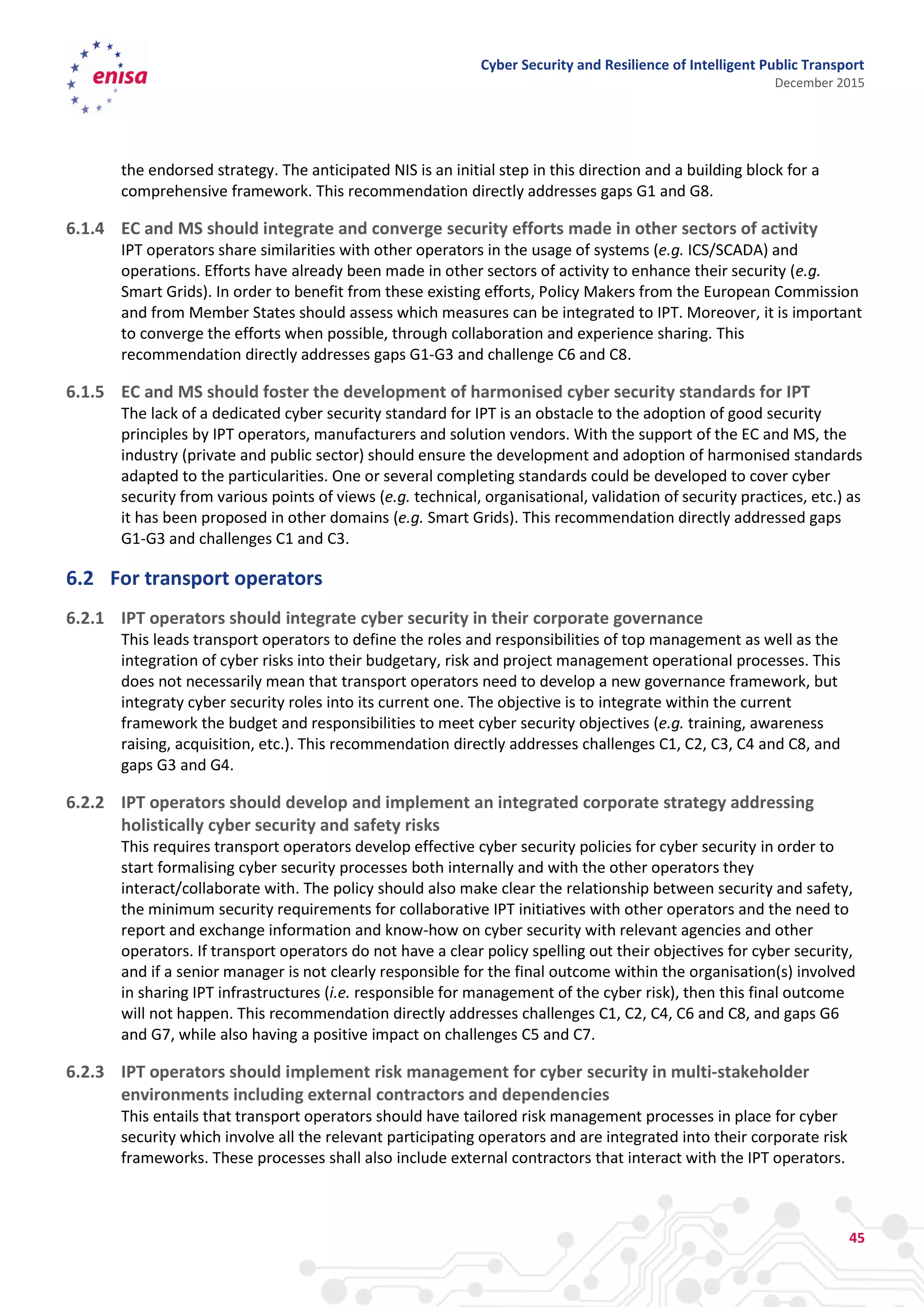 Cyber Security and Resilience of Intelligent Public Transport
December 2015
45
the endorsed strategy. The anticipated NIS is an initial step in this direction and a building block for a
comprehensive framework. This recommendation directly addresses gaps G1 and G8.
6.1.4 EC and MS should integrate and converge security efforts made in other sectors of activity
IPT operators share similarities with other operators in the usage of systems (e.g. ICS/SCADA) and
operations. Efforts have already been made in other sectors of activity to enhance their security (e.g.
Smart Grids). In order to benefit from these existing efforts, Policy Makers from the European Commission
and from Member States should assess which measures can be integrated to IPT. Moreover, it is important
to converge the efforts when possible, through collaboration and experience sharing. This
recommendation directly addresses gaps G1-G3 and challenge C6 and C8.
6.1.5 EC and MS should foster the development of harmonised cyber security standards for IPT
The lack of a dedicated cyber security standard for IPT is an obstacle to the adoption of good security
principles by IPT operators, manufacturers and solution vendors. With the support of the EC and MS, the
industry (private and public sector) should ensure the development and adoption of harmonised standards
adapted to the particularities. One or several completing standards could be developed to cover cyber
security from various points of views (e.g. technical, organisational, validation of security practices, etc.) as
it has been proposed in other domains (e.g. Smart Grids). This recommendation directly addressed gaps
G1-G3 and challenges C1 and C3.
6.2 For transport operators
6.2.1 IPT operators should integrate cyber security in their corporate governance
This leads transport operators to define the roles and responsibilities of top management as well as the
integration of cyber risks into their budgetary, risk and project management operational processes. This
does not necessarily mean that transport operators need to develop a new governance framework, but
integraty cyber security roles into its current one. The objective is to integrate within the current
framework the budget and responsibilities to meet cyber security objectives (e.g. training, awareness
raising, acquisition, etc.). This recommendation directly addresses challenges C1, C2, C3, C4 and C8, and
gaps G3 and G4.
6.2.2 IPT operators should develop and implement an integrated corporate strategy addressing
holistically cyber security and safety risks
This requires transport operators develop effective cyber security policies for cyber security in order to
start formalising cyber security processes both internally and with the other operators they
interact/collaborate with. The policy should also make clear the relationship between security and safety,
the minimum security requirements for collaborative IPT initiatives with other operators and the need to
report and exchange information and know-how on cyber security with relevant agencies and other
operators. If transport operators do not have a clear policy spelling out their objectives for cyber security,
and if a senior manager is not clearly responsible for the final outcome within the organisation(s) involved
in sharing IPT infrastructures (i.e. responsible for management of the cyber risk), then this final outcome
will not happen. This recommendation directly addresses challenges C1, C2, C4, C6 and C8, and gaps G6
and G7, while also having a positive impact on challenges C5 and C7.
6.2.3 IPT operators should implement risk management for cyber security in multi-stakeholder
environments including external contractors and dependencies
This entails that transport operators should have tailored risk management processes in place for cyber
security which involve all the relevant participating operators and are integrated into their corporate risk
frameworks. These processes shall also include external contractors that interact with the IPT operators.
 