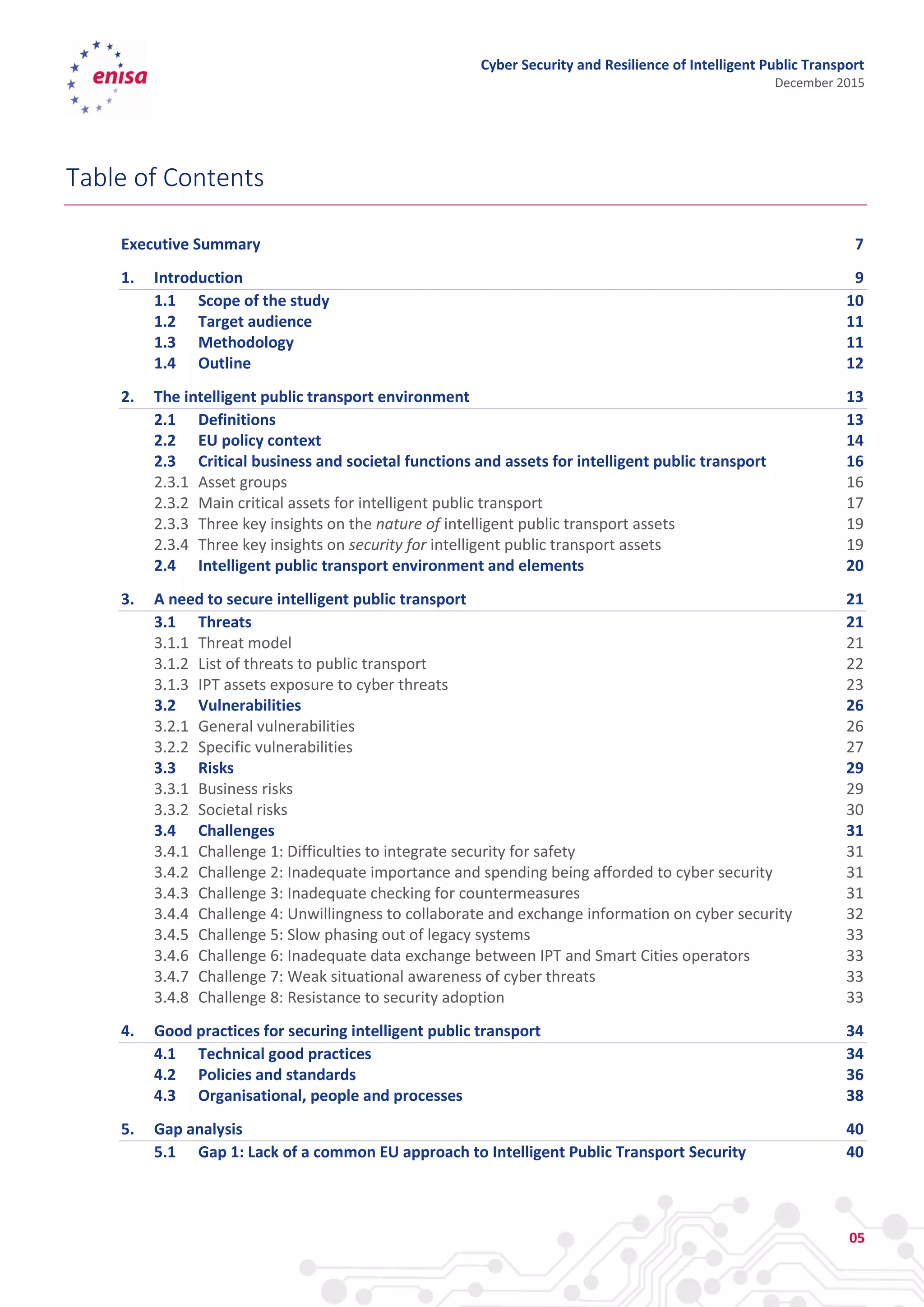 Cyber Security and Resilience of Intelligent Public Transport
December 2015
05
Table of Contents
Executive Summary 7
1. Introduction 9
1.1 Scope of the study 10
1.2 Target audience 11
1.3 Methodology 11
1.4 Outline 12
2. The intelligent public transport environment 13
2.1 Definitions 13
2.2 EU policy context 14
2.3 Critical business and societal functions and assets for intelligent public transport 16
2.3.1 Asset groups 16
2.3.2 Main critical assets for intelligent public transport 17
2.3.3 Three key insights on the nature of intelligent public transport assets 19
2.3.4 Three key insights on security for intelligent public transport assets 19
2.4 Intelligent public transport environment and elements 20
3. A need to secure intelligent public transport 21
3.1 Threats 21
3.1.1 Threat model 21
3.1.2 List of threats to public transport 22
3.1.3 IPT assets exposure to cyber threats 23
3.2 Vulnerabilities 26
3.2.1 General vulnerabilities 26
3.2.2 Specific vulnerabilities 27
3.3 Risks 29
3.3.1 Business risks 29
3.3.2 Societal risks 30
3.4 Challenges 31
3.4.1 Challenge 1: Difficulties to integrate security for safety 31
3.4.2 Challenge 2: Inadequate importance and spending being afforded to cyber security 31
3.4.3 Challenge 3: Inadequate checking for countermeasures 31
3.4.4 Challenge 4: Unwillingness to collaborate and exchange information on cyber security 32
3.4.5 Challenge 5: Slow phasing out of legacy systems 33
3.4.6 Challenge 6: Inadequate data exchange between IPT and Smart Cities operators 33
3.4.7 Challenge 7: Weak situational awareness of cyber threats 33
3.4.8 Challenge 8: Resistance to security adoption 33
4. Good practices for securing intelligent public transport 34
4.1 Technical good practices 34
4.2 Policies and standards 36
4.3 Organisational, people and processes 38
5. Gap analysis 40
5.1 Gap 1: Lack of a common EU approach to Intelligent Public Transport Security 40
 